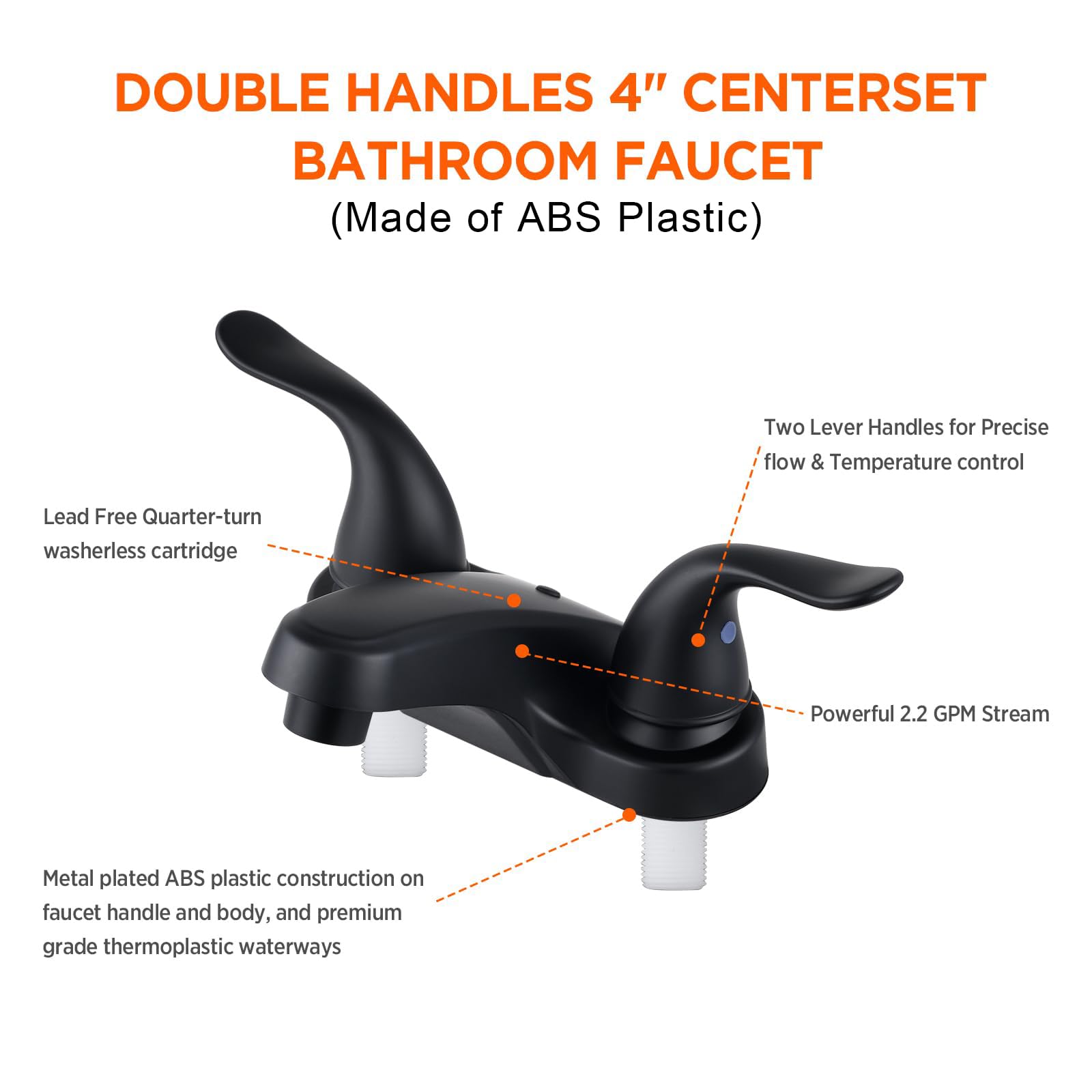 DOUBLE HANDLES 4" CENTERSET BATHROOM FAUCET  
(Made of ABS Plastic)

- Lead Free Quarter-turn washerless cartridge
- Two Lever Handles for Precise flow & Temperature control
- Powerful 2.2 GPM Stream
- Metal plated ABS plastic construction on faucet handle and body, and premium grade thermoplastic waterways