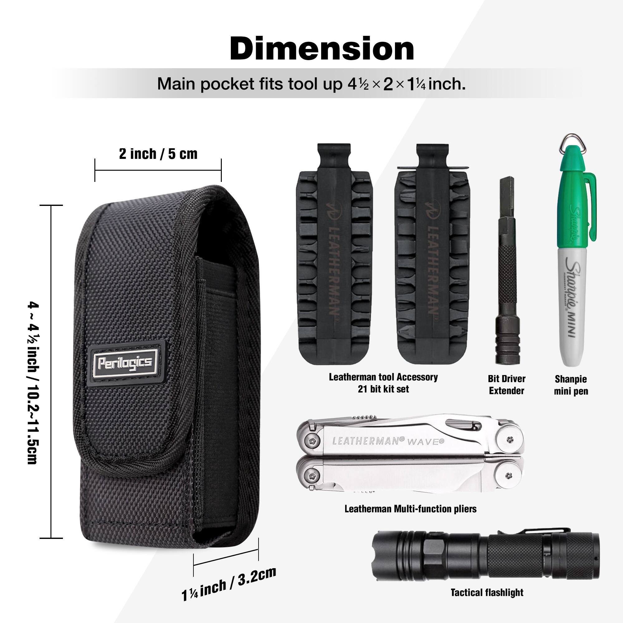 **Dimension**

Main pocket fits tool up 4½ x 2 x 1¼ inch.

- 2 inch / 5 cm
- 4 - 4½ inch / 10.2 - 11.5 cm
- 1½ inch / 3.2 cm

**Items Included:**
- Leatherman tool Accessory 21 bit kit set
- Bit Driver Extender
- Leatherman Multi-function pliers
- Sharpie mini pen
- Tactical flashlight