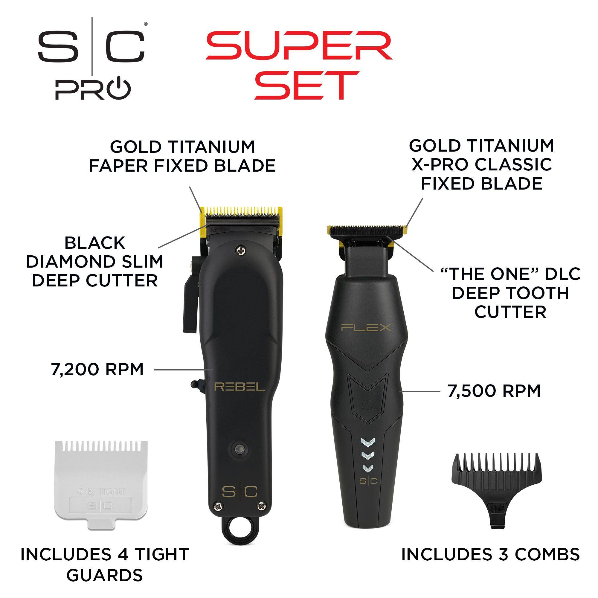 S C SUPER PRO SET
GOLD TITANIUM FAPER FIXED BLADE
GOLD TITANIUM X-PRO CLASSIC FIXED BLADE
BLACK DIAMOND SLIM DEEP CUTTER
FLEX "THE ONE" DLC DEEP TOOTH CUTTER
7,200 RPM
7,500 RPM
INCLUDES 4 TIGHT GUARDS
INCLUDES 3 COMBS