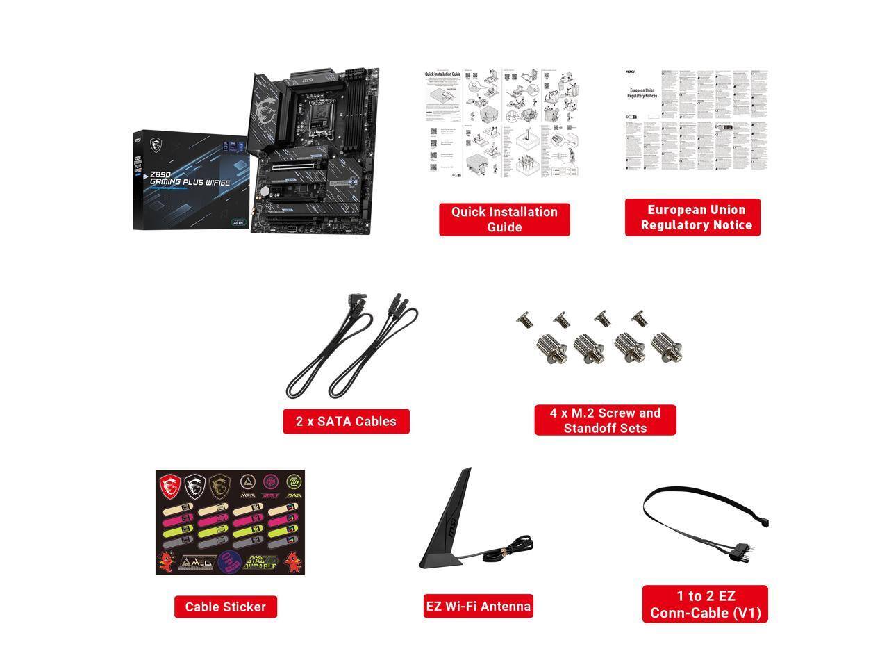 - Europeer inspatation Naturas
- you
- Z890 GAMING PLUS WIFI GE
- Quick Installation Guide
- European Union Regulatory Notice
- 2 x SATA Cables
- 4 x M.2 Screw and Standoff Sets
- Aza - MAG
- 2 sw
- AM-G
- QUEABLE
- Cable Sticker
- EZ Wi-Fi Antenna
- 1 to 2 EZ Conn-Cable (V1)
