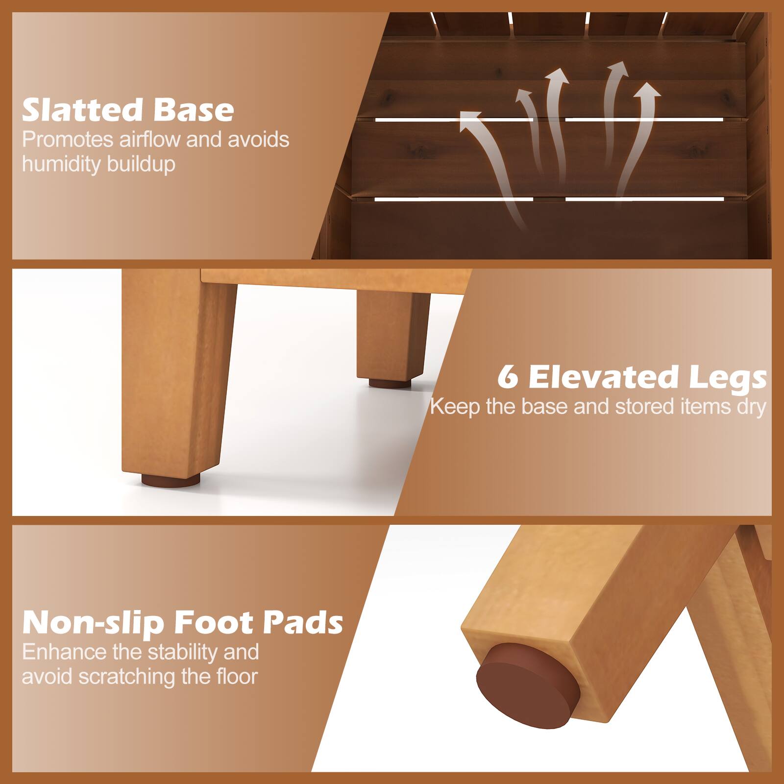 Slatted Base  
Promotes airflow and avoids humidity buildup  

6 Elevated Legs  
Keep the base and stored items dry  

Non-slip Foot Pads  
Enhance the stability and avoid scratching the floor
