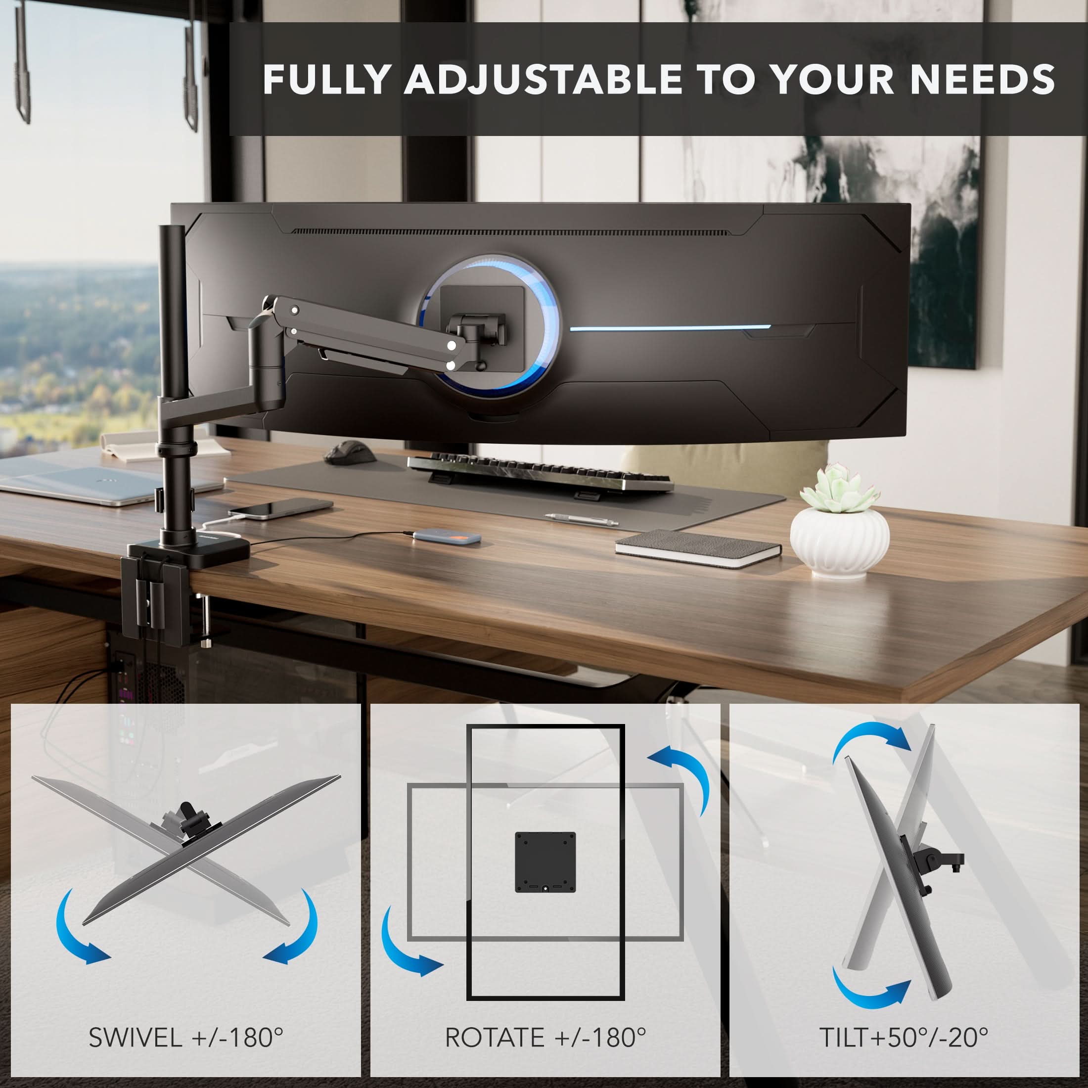 FULLY ADJUSTABLE TO YOUR NEEDS

SWIVEL +/-180°
ROTATE +/-180°
TILT +/-50°/-20°