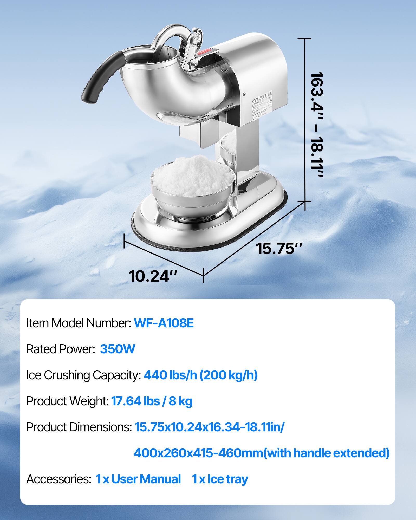 10.24"  
163.4" - 18.11" 15.75"  
Item Model Number: WF-A108E  
Rated Power: 350W  
Ice Crushing Capacity: 440 lbs/h (200 kg/h)  
Product Weight: 17.64 lbs / 8 kg  
Product Dimensions: 15.75x10.24x16.34-18.11in/  
400x260x415-460mm (with handle extended)  
Accessories: 1x User Manual 1x Ice tray