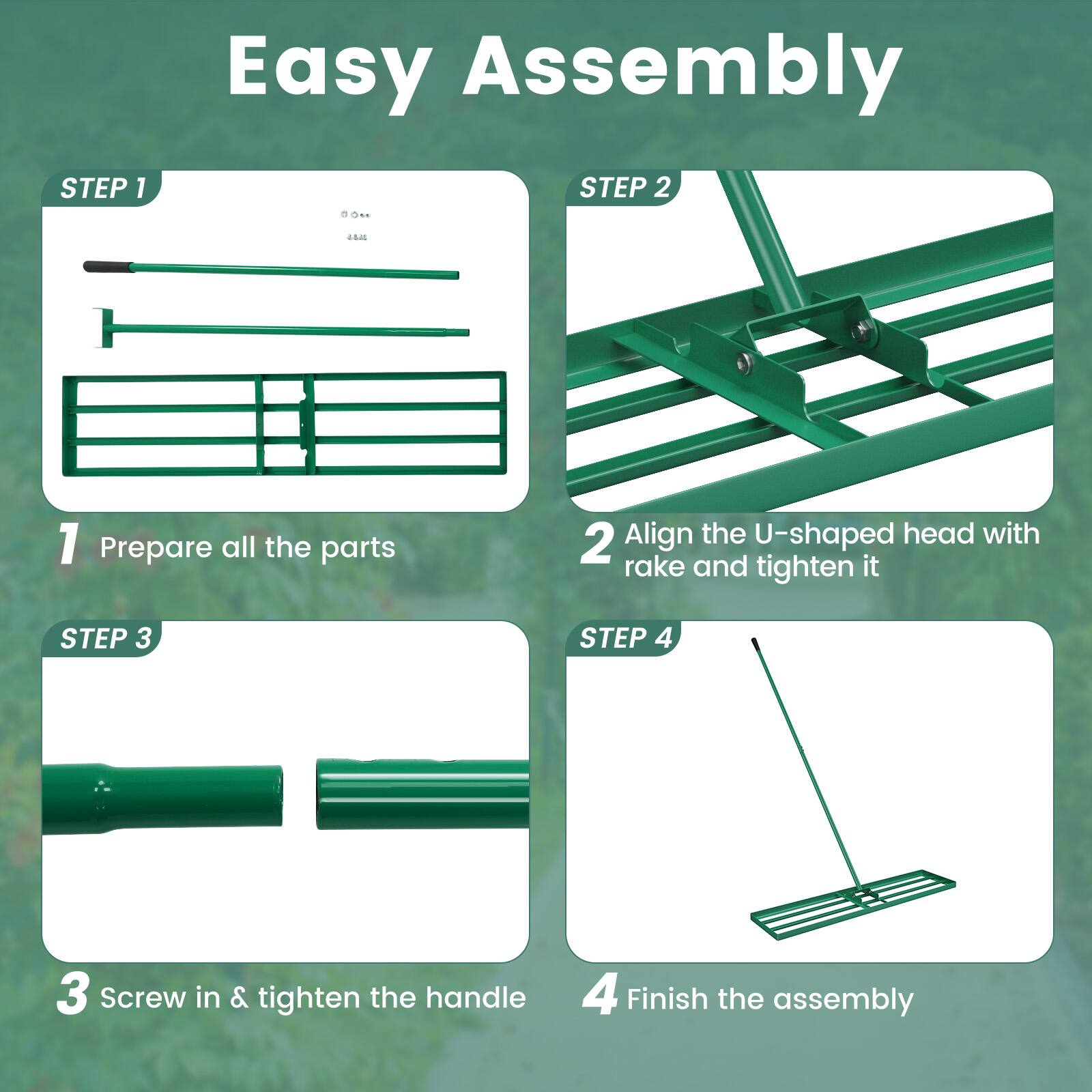Easy Assembly

STEP 1  
1. Prepare all the parts

STEP 2  
2. Align the U-shaped head with rake and tighten it

STEP 3  
3. Screw in & tighten the handle

STEP 4  
4. Finish the assembly