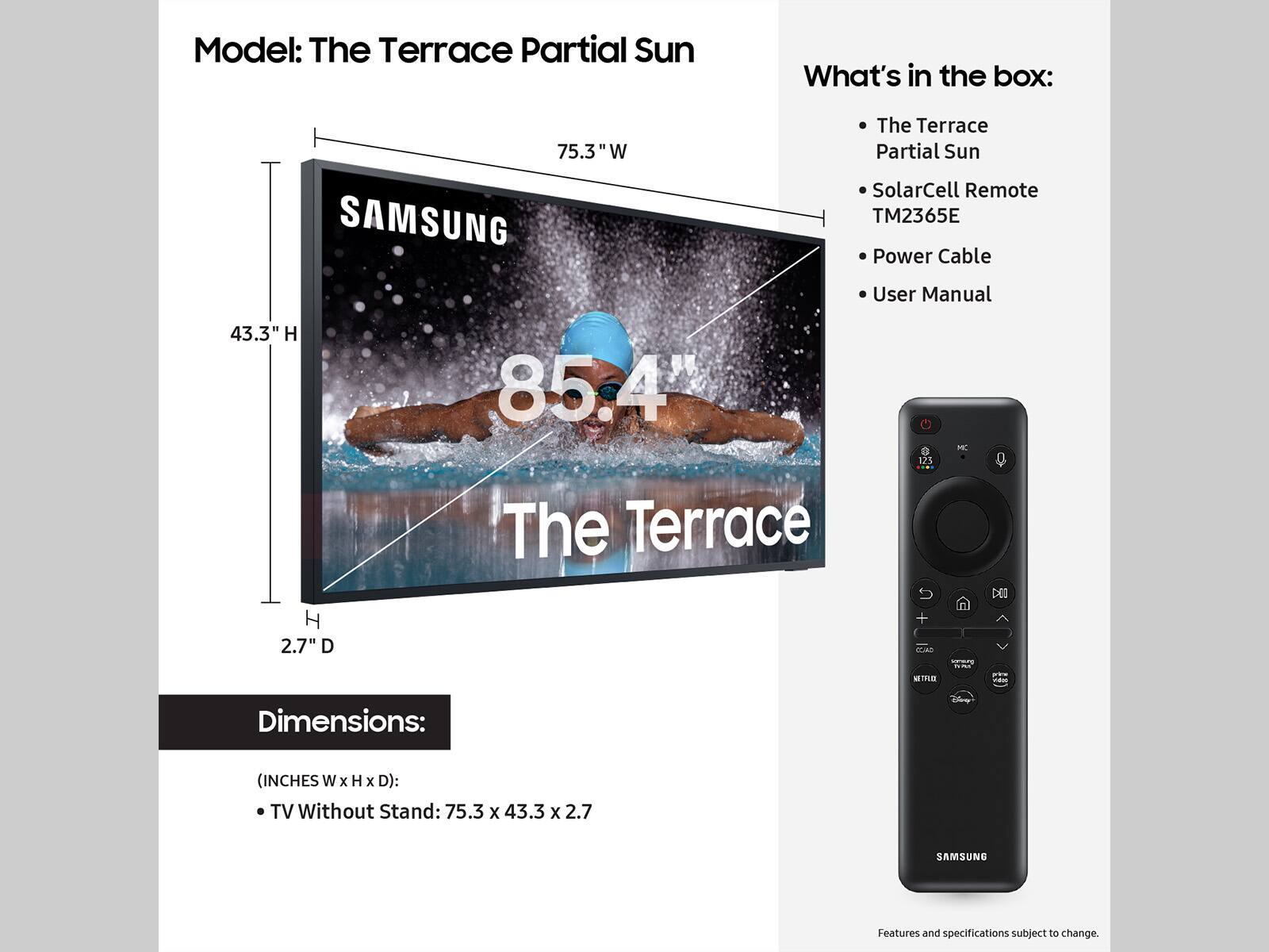 Model: The Terrace Partial Sun
What's in the box:
- 75.3 W The Terrace Partial Sun
- SAMSUNG SolarCell Remote
- TM2365E Power Cable
- User Manual

Dimensions: (INCHES W x H x D):
- TV Without Stand: 75.3 x 43.3 x 2.7

Features and specifications subject to change.