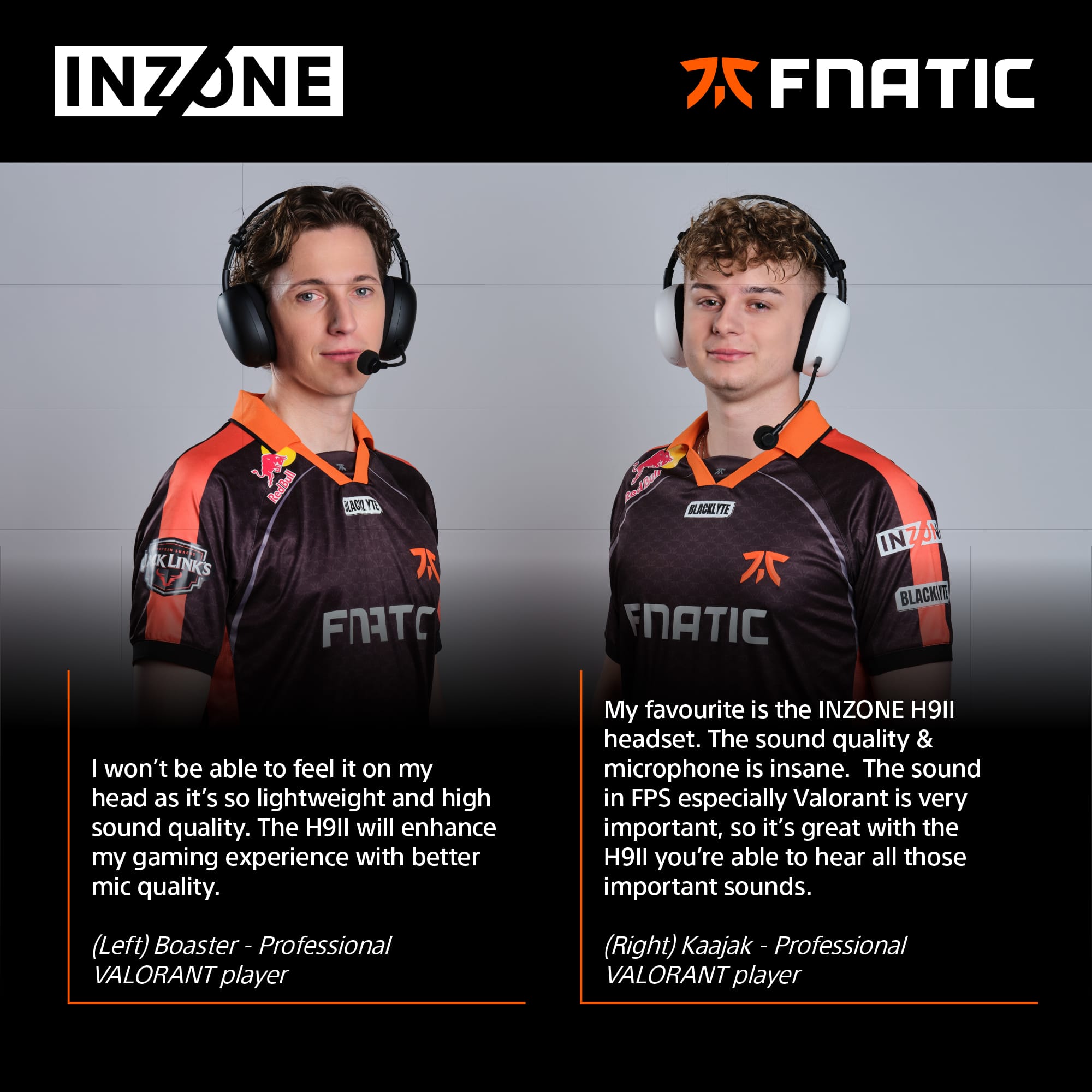 **INZONE**
**FNATIC**
---
**Left: Boaster - Professional VALORANT player**
"I won't be able to feel it on my head as it's so lightweight and high sound quality. The H9II will enhance my gaming experience with better mic quality."
---
**Right: Kaajak - Professional VALORANT player**
"My favourite is the INZONE H9II headset. The sound quality & microphone is insane. The sound in FPS especially Valorant is very important, so it's great with the H9II you're able to hear all those important sounds."