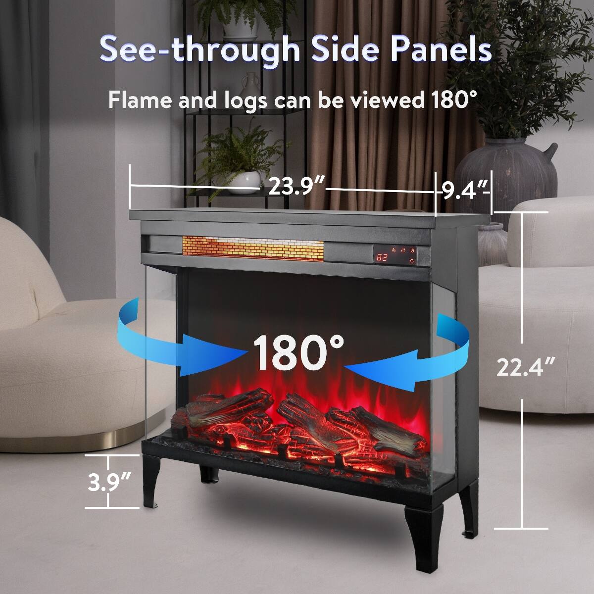 See-through Side Panels  
Flame and logs can be viewed 180°

23.9"  
9.4"  
82  
2  
5 Q  
180  
22.4"  
3.9"