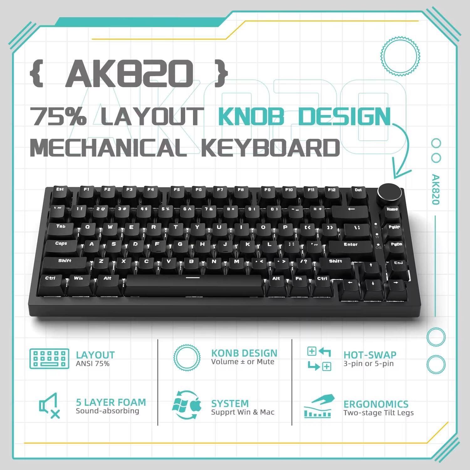 { AK820 }  
75% LAYOUT KNOB DESIGN MECHANICAL KEYBOARD  
ESC F1 F2 F3 F4 F5 F6 F7 F8 F9 F10 F11 F12  
Del - 1 2 3 4 5 6 7 8 9 0 -  
Home Patie End  
Tab Q W E R T Y U I O P [ ]  
Caps A S D F G H J K L ; '  
Shift Z X C V B N M , . /  
Ctrl Win Alt Fn  
LAYOUT ANSI 75%  
KNOB DESIGN Volume + or Mute  
HOT-SWAP 3-pin or 5-pin  
5 LAYER FOAM Sound-absorbing SYSTEM  
Support Win & Mac  
ERGONOMICS Two-stage Tilt Legs