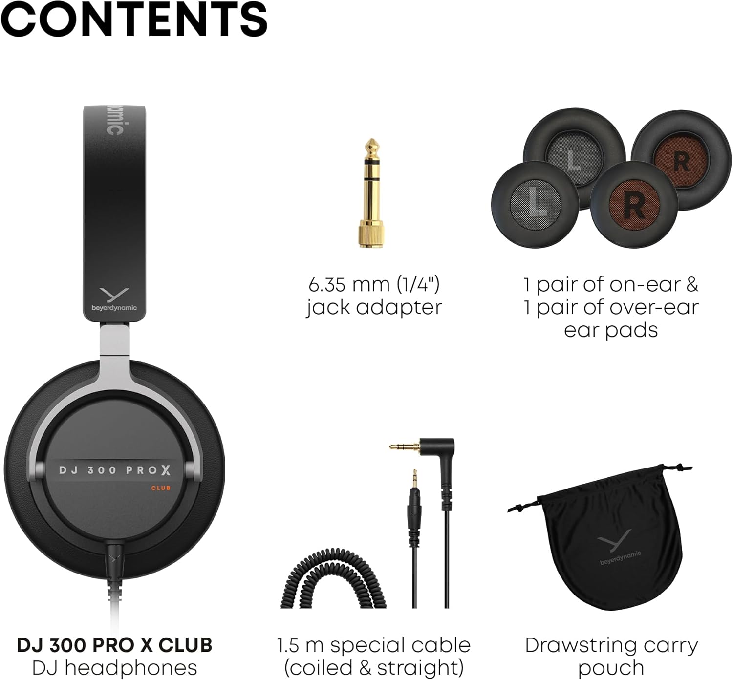 CONTENTS

- mic L L R R
- beyerdynamic 6.35 mm (1/4") jack adapter
- 1 pair of on-ear & 1 pair of over-ear ear pads
- DJ 300 PRO X CLUB beyerdynamic DJ headphones
- 1.5 m special cable (coiled & straight)
- Drawstring carry pouch