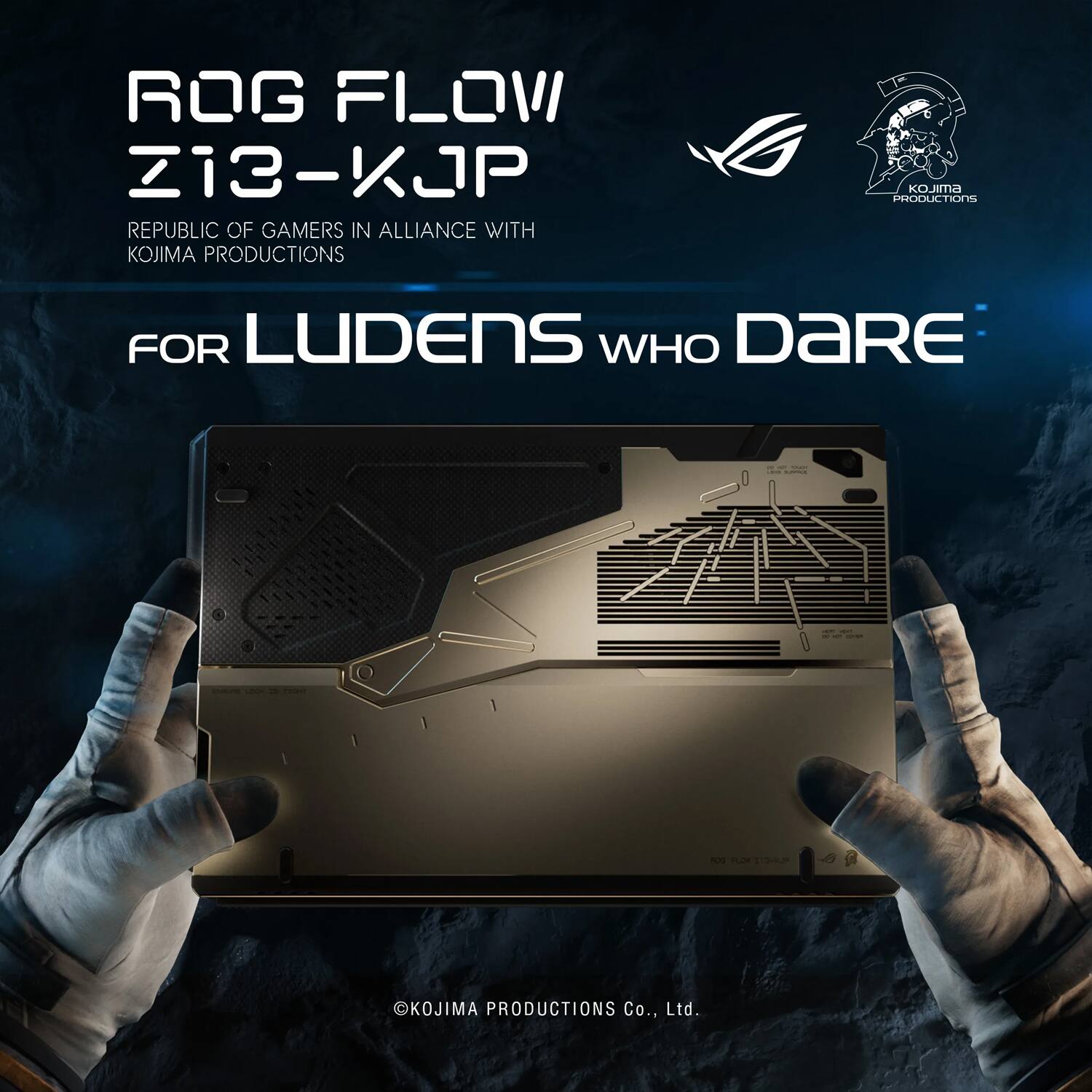 ROG FLOW Z13-KJP  
REPUBLIC OF GAMERS IN ALLIANCE WITH KOJIMA PRODUCTIONS  
FOR LUDENS WHO DARE  

© KOJIMA PRODUCTIONS Co., Ltd.