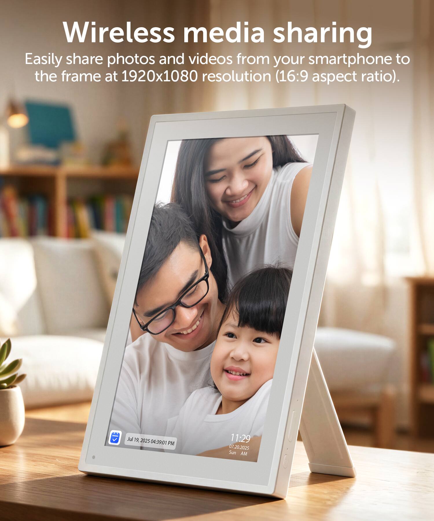 Wireless media sharing  
Easily share photos and videos from your smartphone to the frame at 1920x1080 resolution (16:9 aspect ratio).  

Jul 19, 2025 04:39:01 PM  
11:29 07.20.2025 Sun AM