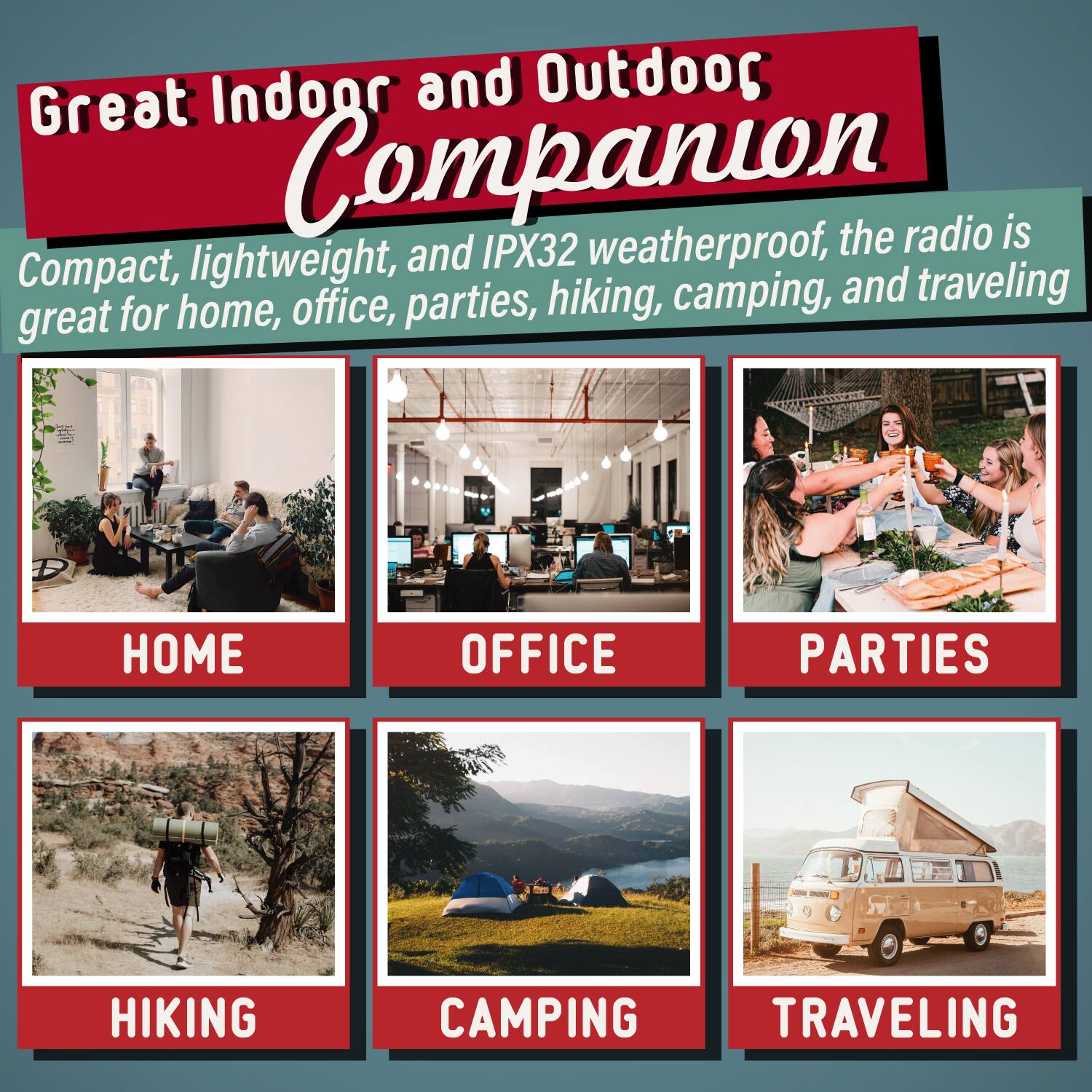 Great Indoor and Outdoor Companion the radio is Compact, lightweight, and IPX32 weatherproof, great for home, office, parties, hiking, camping, and traveling. HOME OFFICE PARTIES HIKING CAMPING TRAVELING