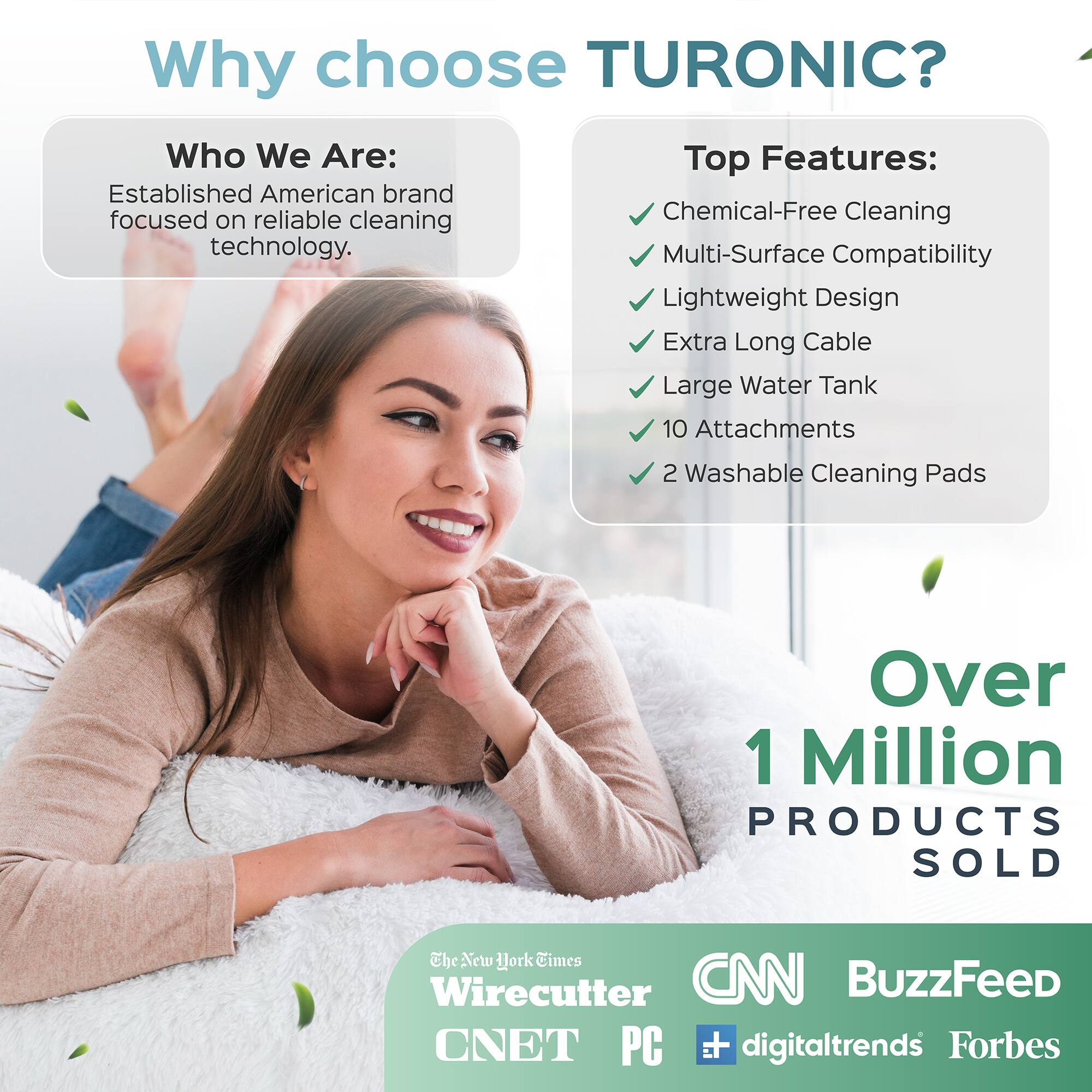 Why choose TURONIC?

Who We Are:
Established American brand focused on reliable cleaning technology.

Top Features:
- Chemical-Free Cleaning
- Multi-Surface Compatibility
- Lightweight Design
- Extra Long Cable
- Large Water Tank
- 10 Attachments
- 2 Washable Cleaning Pads

Over 1 Million PRODUCTS SOLD

The New York Times Wirecutter CNN BuzzFeed CNET PC digitaltrends Forbes