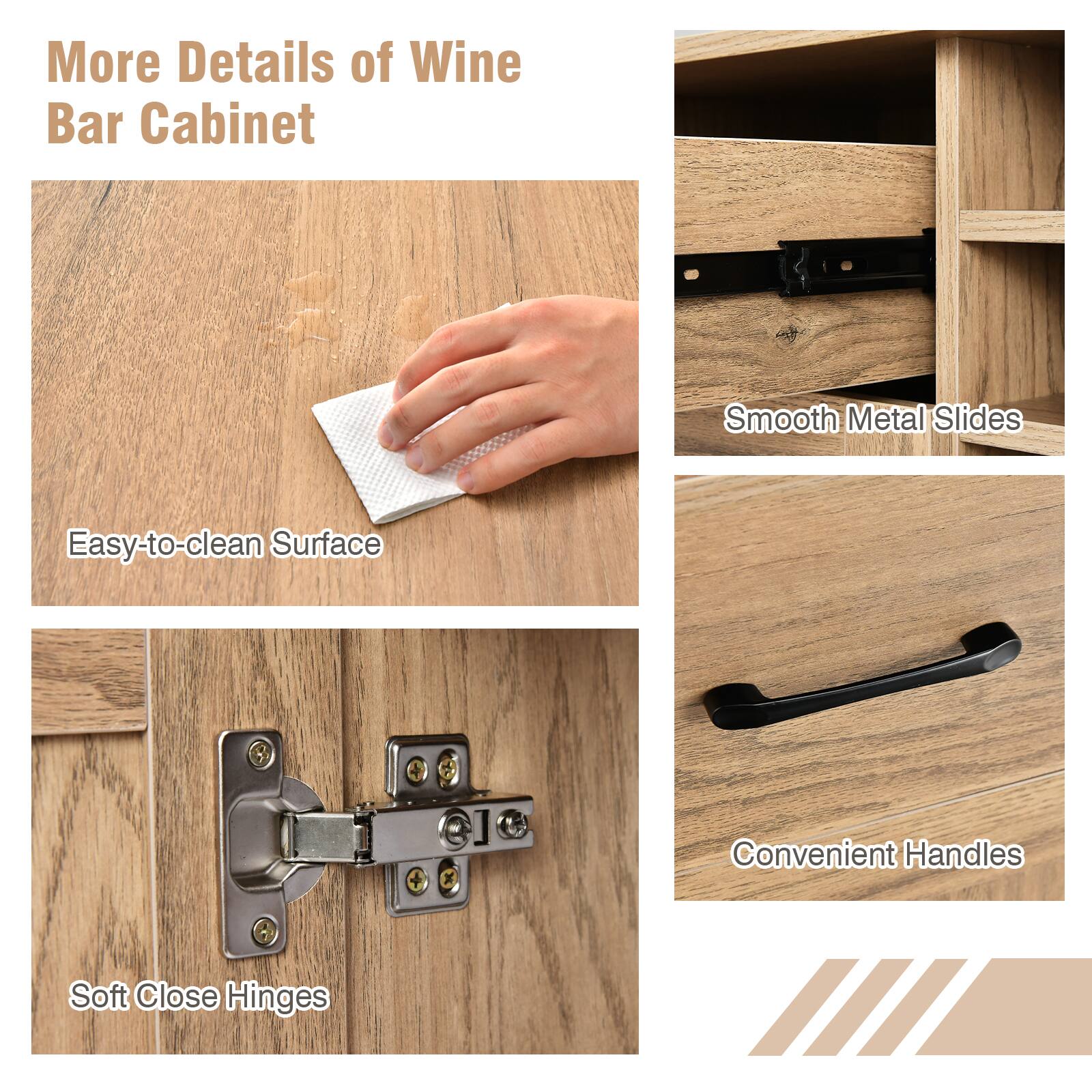 More Details of Wine Bar Cabinet: Smooth Metal Slides, Easy-to-clean Surface, Convenient Handles, Soft Close Hinges.