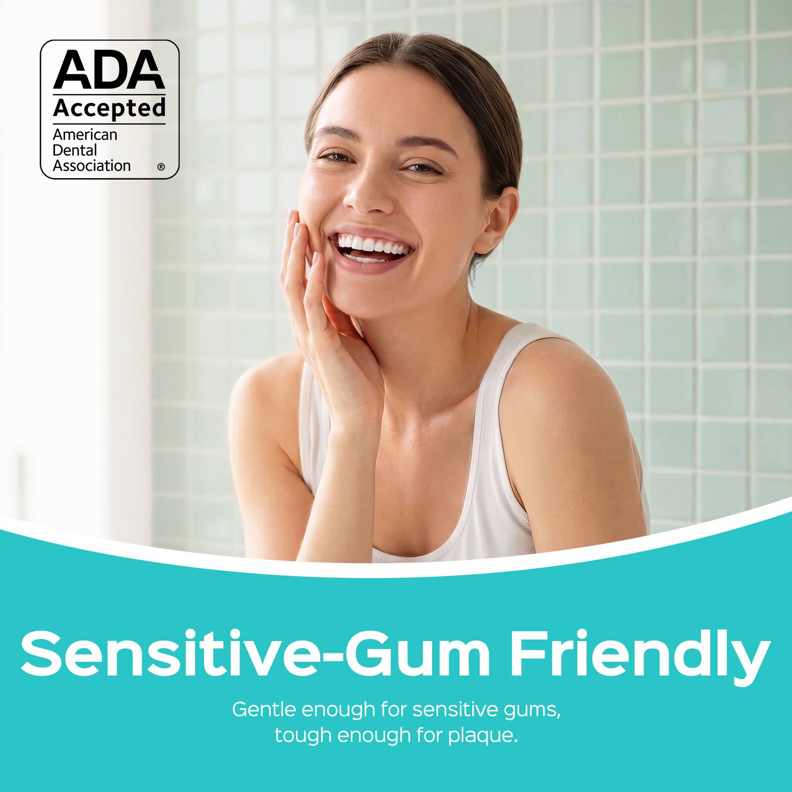 ADA Accepted  
American Dental Association  

Sensitive-Gum Friendly  
Gentle enough for sensitive gums, tough enough for plaque.