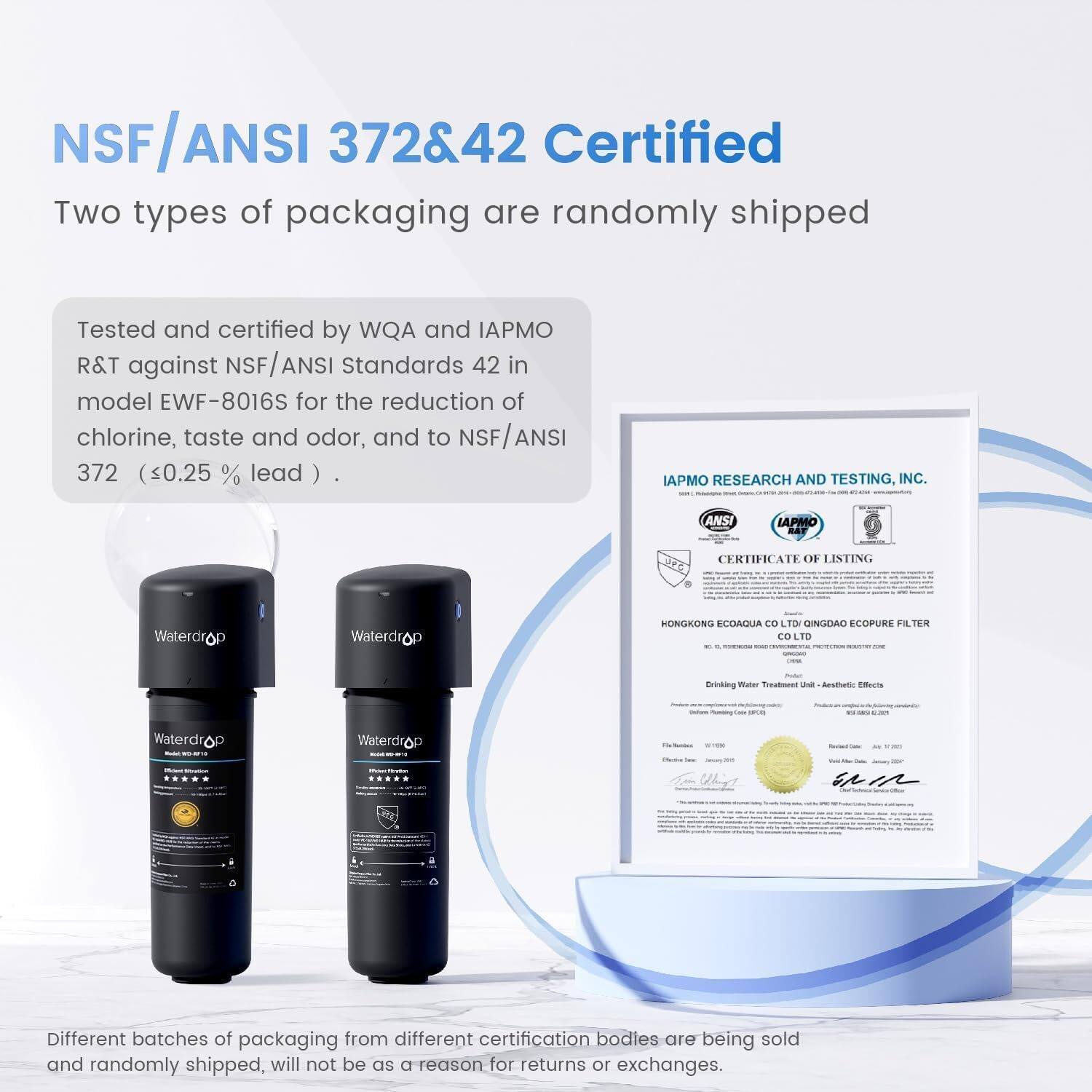 NSF/ANSI 372&42 Certified

Two types of packaging are randomly shipped.

Tested and certified by WQA and IAPMO R&T against NSF/ANSI Standards 42 in model EWF-8016S for the reduction of chlorine, taste and odor, and to NSF/ANSI 372 (<0.25% lead).

IAPMO RESEARCH AND TESTING, INC. ANSI IAPMO BAF CERTIFICATE OF LISTING

Waterdrop Waterdrop

HONGKONG ECOAQUA CO LTD QINGDAO ECOPURE FILTER CO LTD

Different batches of packaging from different certification bodies are being sold and randomly shipped, will not be a reason for returns or exchanges.