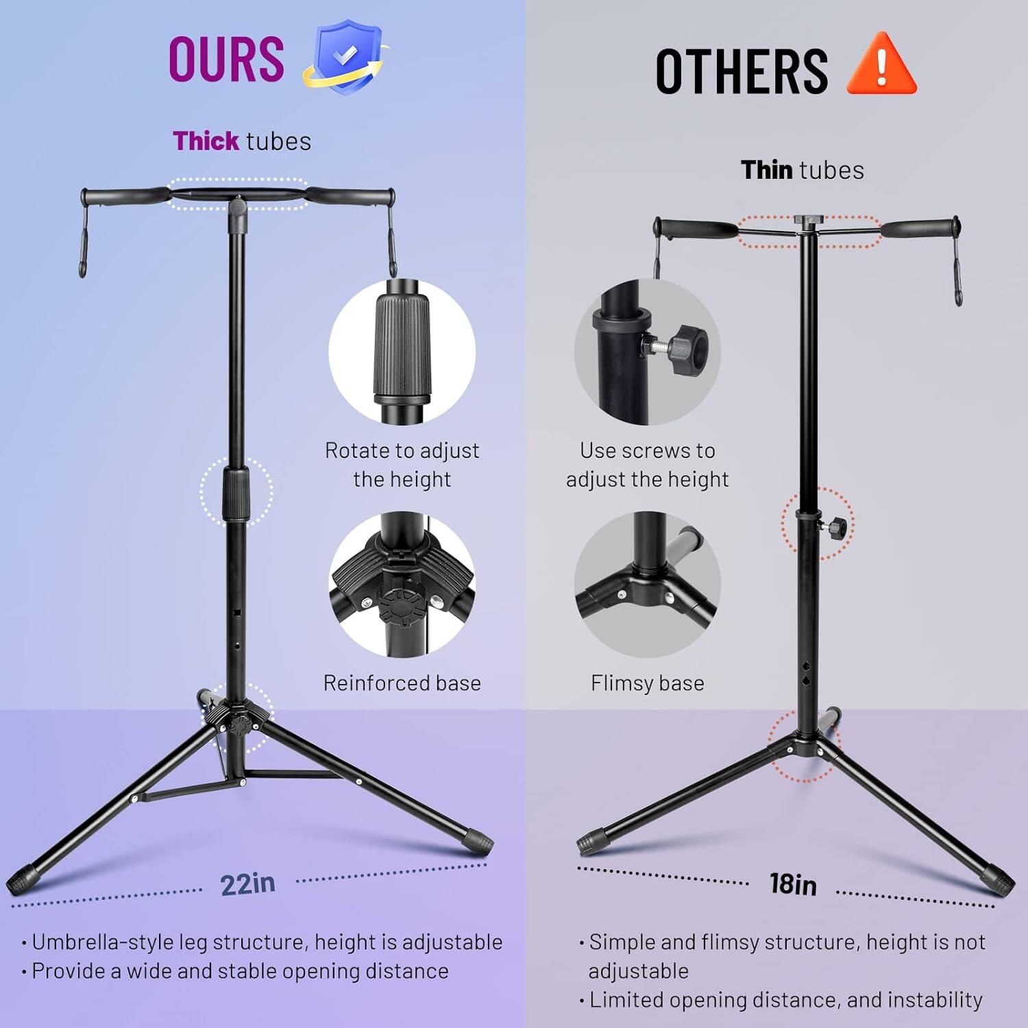 **OURS**

- Thick tubes
- Rotate to adjust the height
- Reinforced base
- Umbrella-style leg structure, height is adjustable
- Provide a wide and stable opening distance

**OTHERS**

- Thin tubes
- Use screws to adjust the height
- Flimsy base
- Simple and flimsy structure, height is not adjustable
- Limited opening distance, and instability