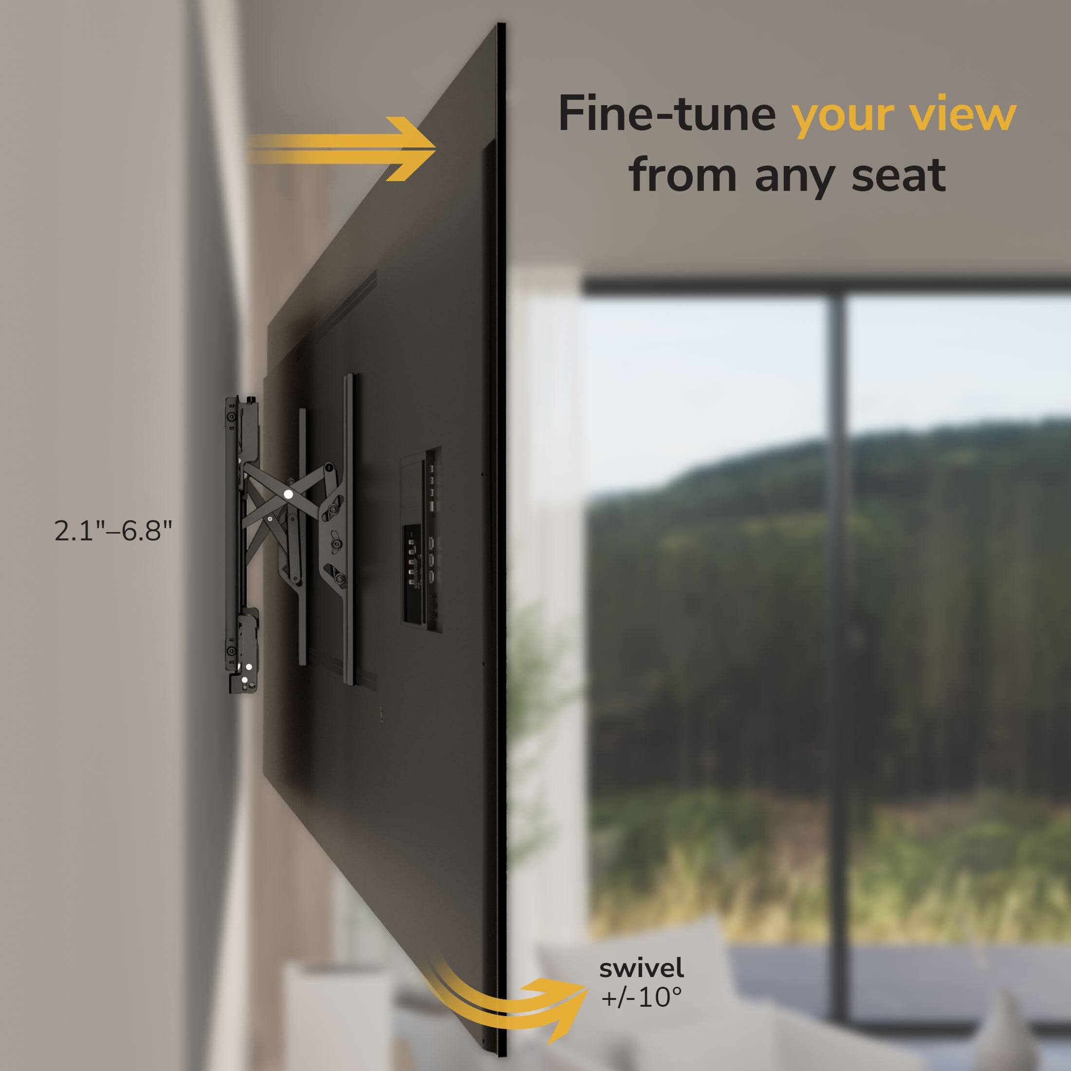 Fine-tune your view from any seat  
2.1"-6.8"  
swivel +/-10°