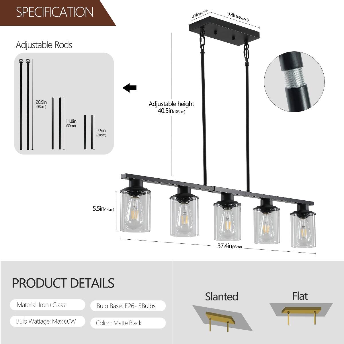 SPECIFICATION
- Adjustable Rods
  - 4.7in (12cm)
  - 9.8in (25cm)
  - 20.9in (53cm)
- Adjustable height
  - 40.5in (103cm)
- 11.8in (30cm)
- 7.9in (20cm)
- 5.5in (14cm)
- 37.4in (95cm)

PRODUCT DETAILS
- Material: Iron+Glass
- Bulb Base: E26 - 5Bulbs
- Bulb Wattage: Max 60W
- Color: Matte Black

Slanted
Flat