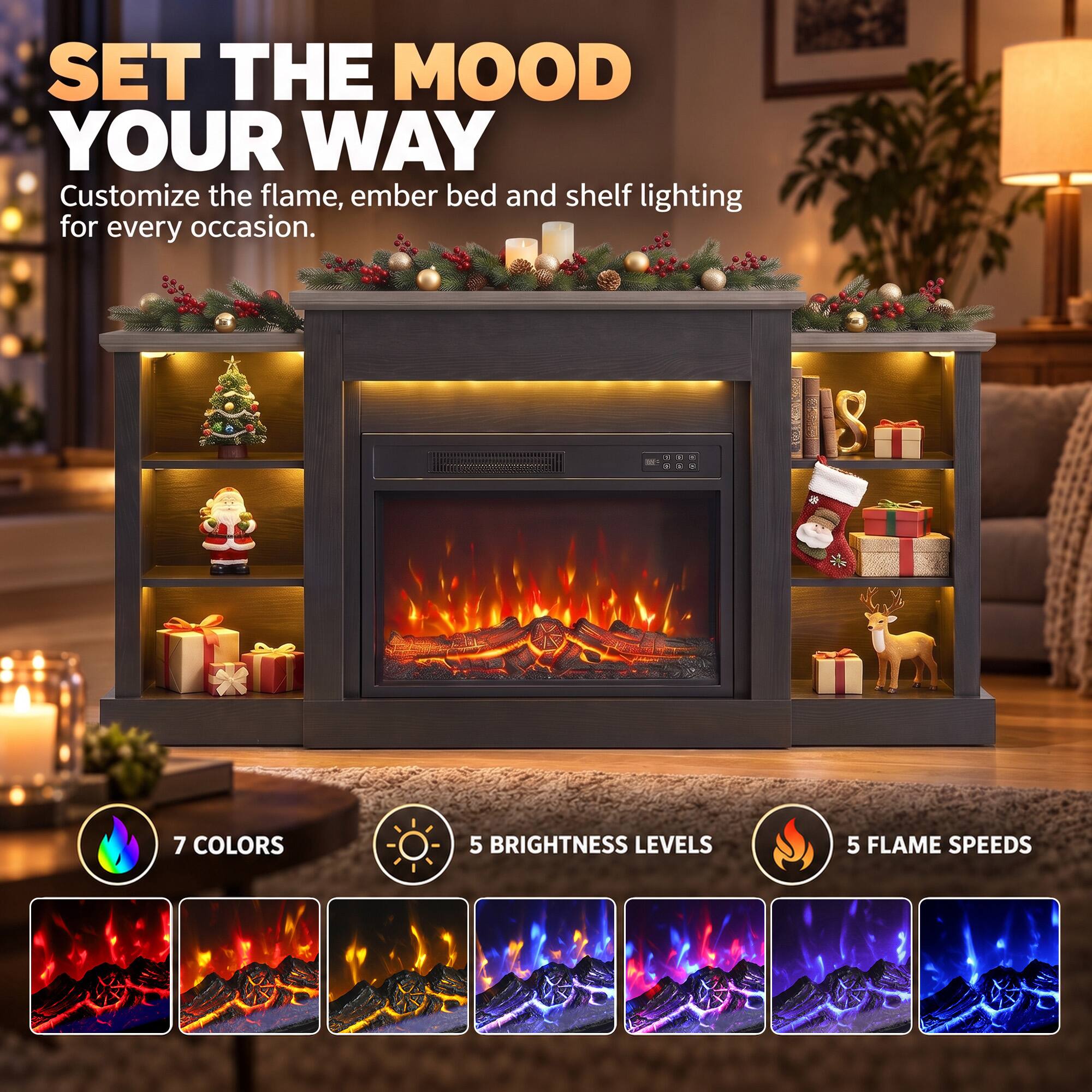SET THE MOOD YOUR WAY  
Customize the flame, ember bed and shelf lighting for every occasion.  

7 COLORS  
5 BRIGHTNESS LEVELS  
5 FLAME SPEEDS