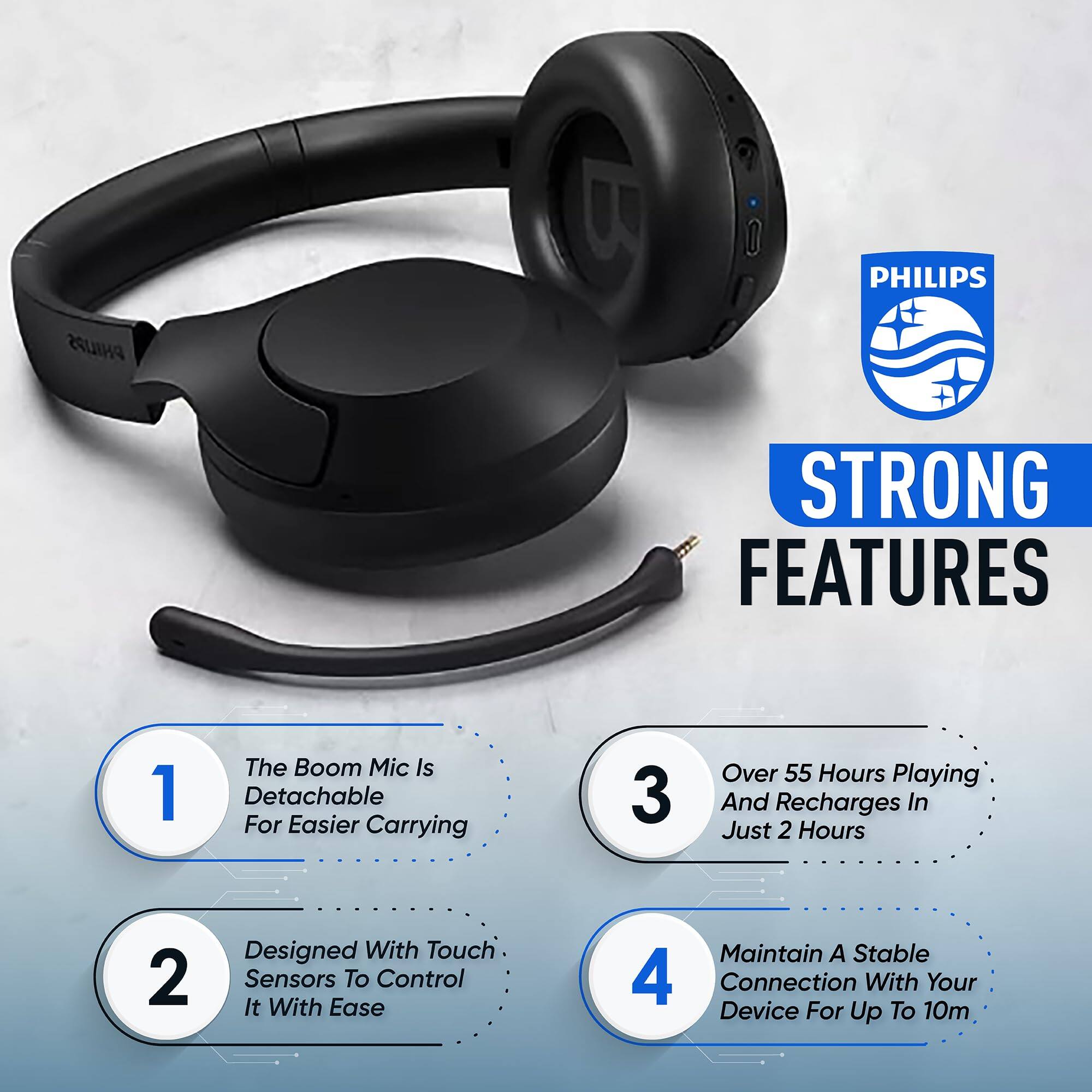 PHILIPS

STRONG FEATURES

1. The Boom Mic Is Detachable For Easier Carrying
2. Designed With Touch Sensors To Control It With Ease
3. Over 55 Hours Playing And Recharges In Just 2 Hours
4. Maintain A Stable Connection With Your Device For Up To 10m