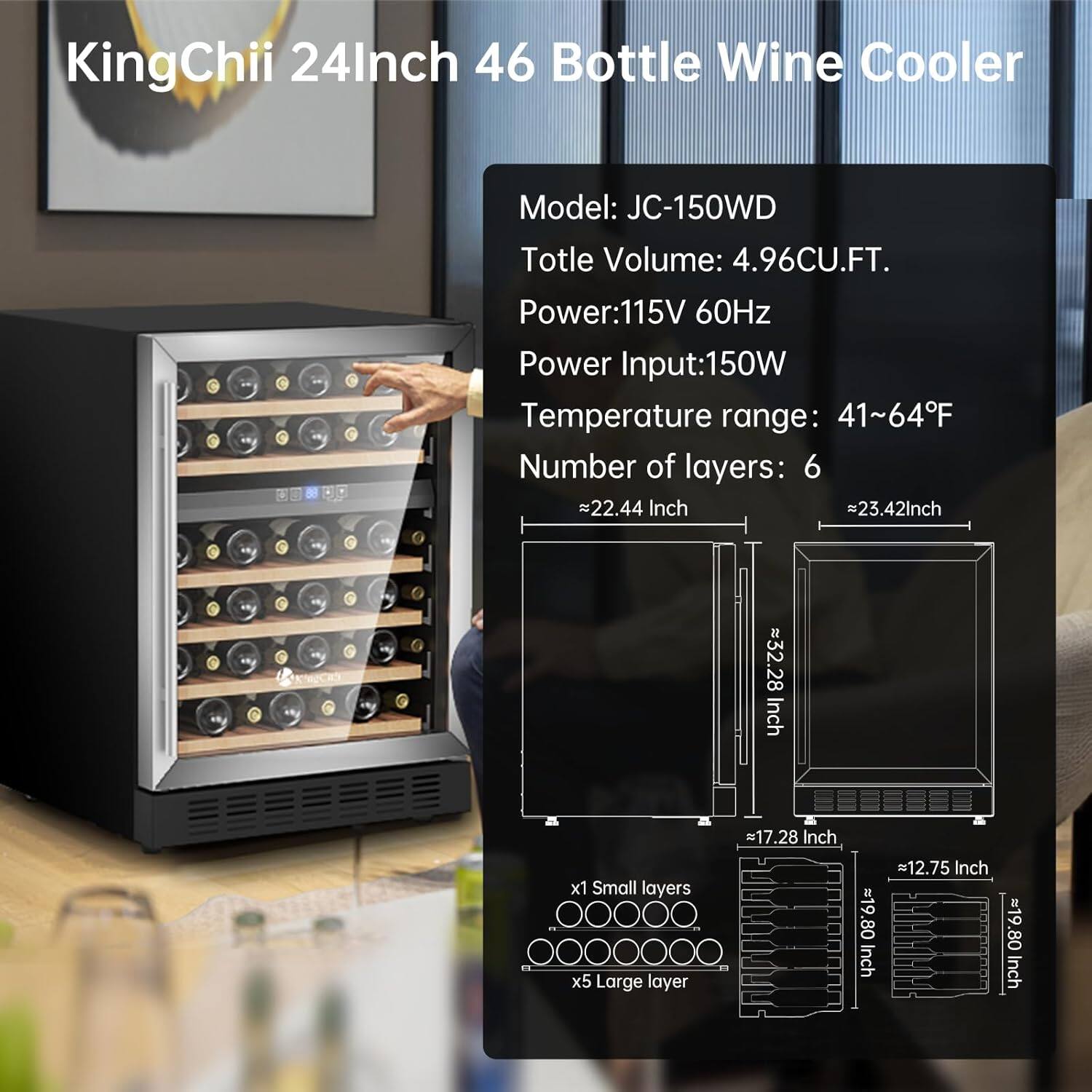 KingChii 24Inch 46 Bottle Wine Cooler  
Model: JC-150WD  
Total Volume: 4.96CU.FT.  
Power: 115V 60Hz  
Power Input: 150W  
Temperature range: 41~64°F  
Number of layers: 6  

Dimensions:  
- Width: ~22.44 Inch  
- Depth: ~23.42 Inch  
- Height: ~32.28 Inch  
- Small layer: ~17.28 Inch x ~12.75 Inch  
- Large layer: ~19.80 Inch x ~19.80 Inch