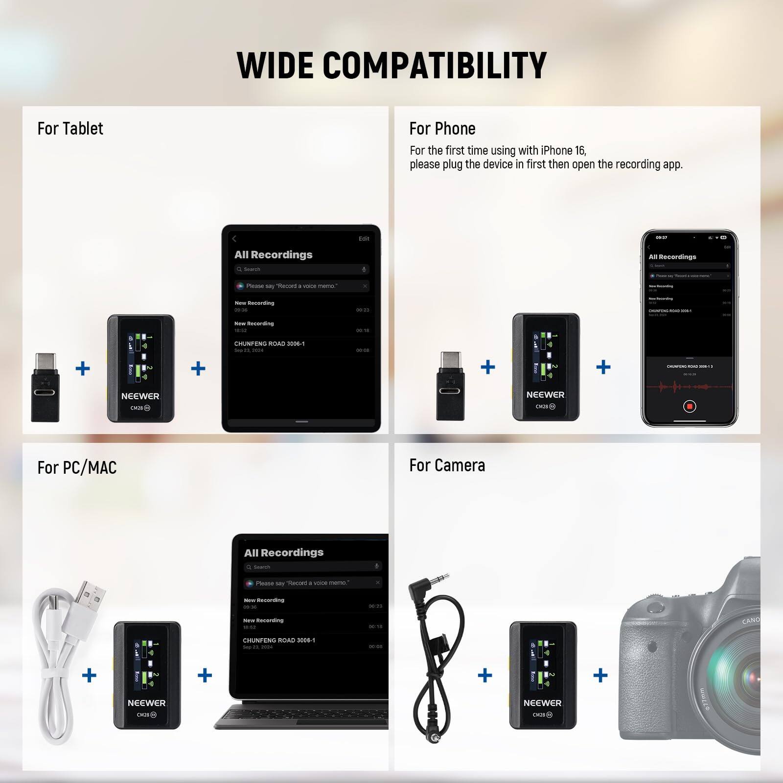 WIDE COMPATIBILITY

For Tablet

For Phone
For the first time using with iPhone 16, please plug the device in first then open the recording app.

For PC/MAC

For Camera

All Recordings

New Recording

CHUNFENG ROAD 3006-1

NEEWER

CH248