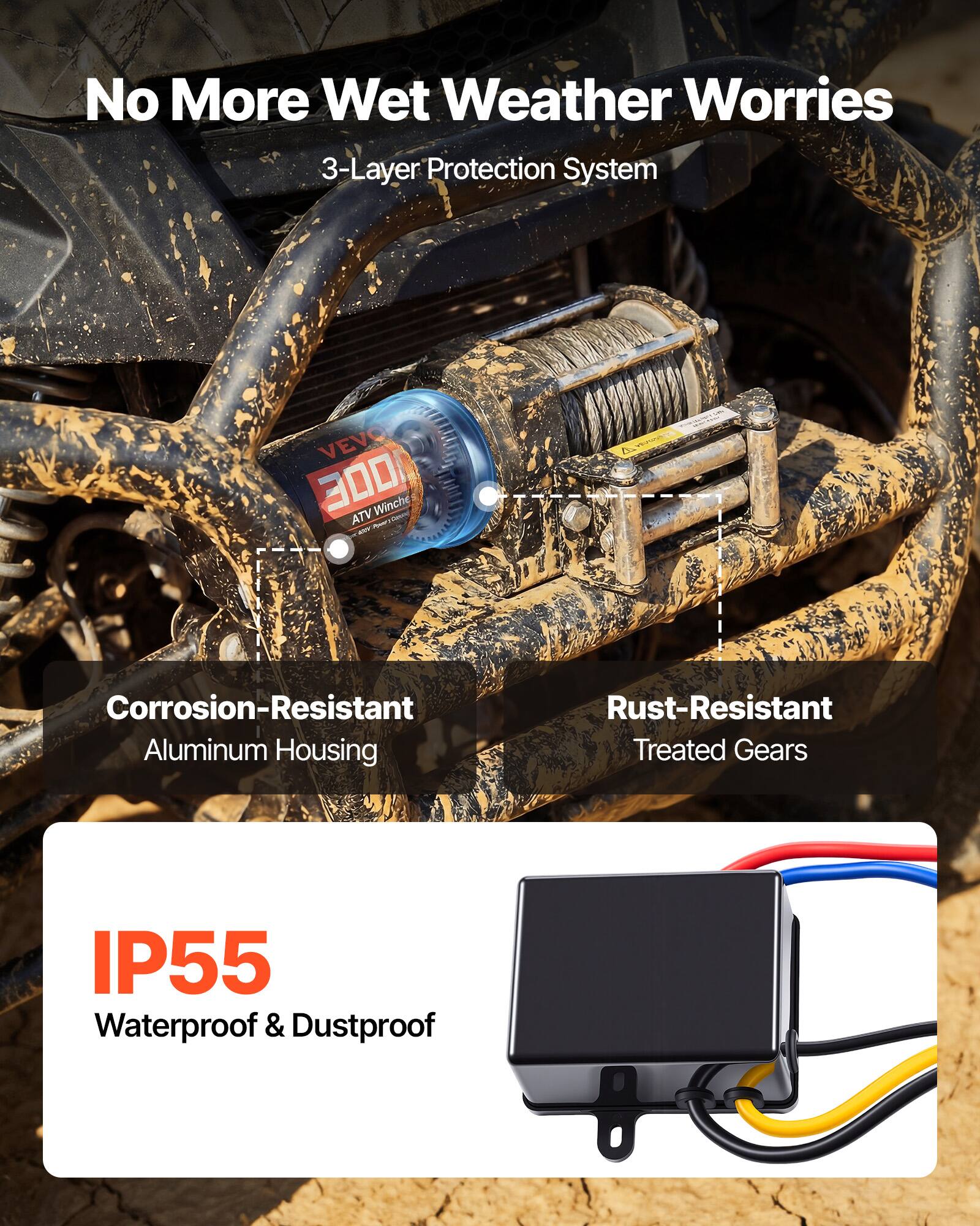 No More Wet Weather Worries  
3-Layer Protection System  

VEVO 3000 Winch ATV - V  

Corrosion-Resistant Aluminum Housing  
Rust-Resistant Treated Gears  
IP55 Waterproof & Dustproof