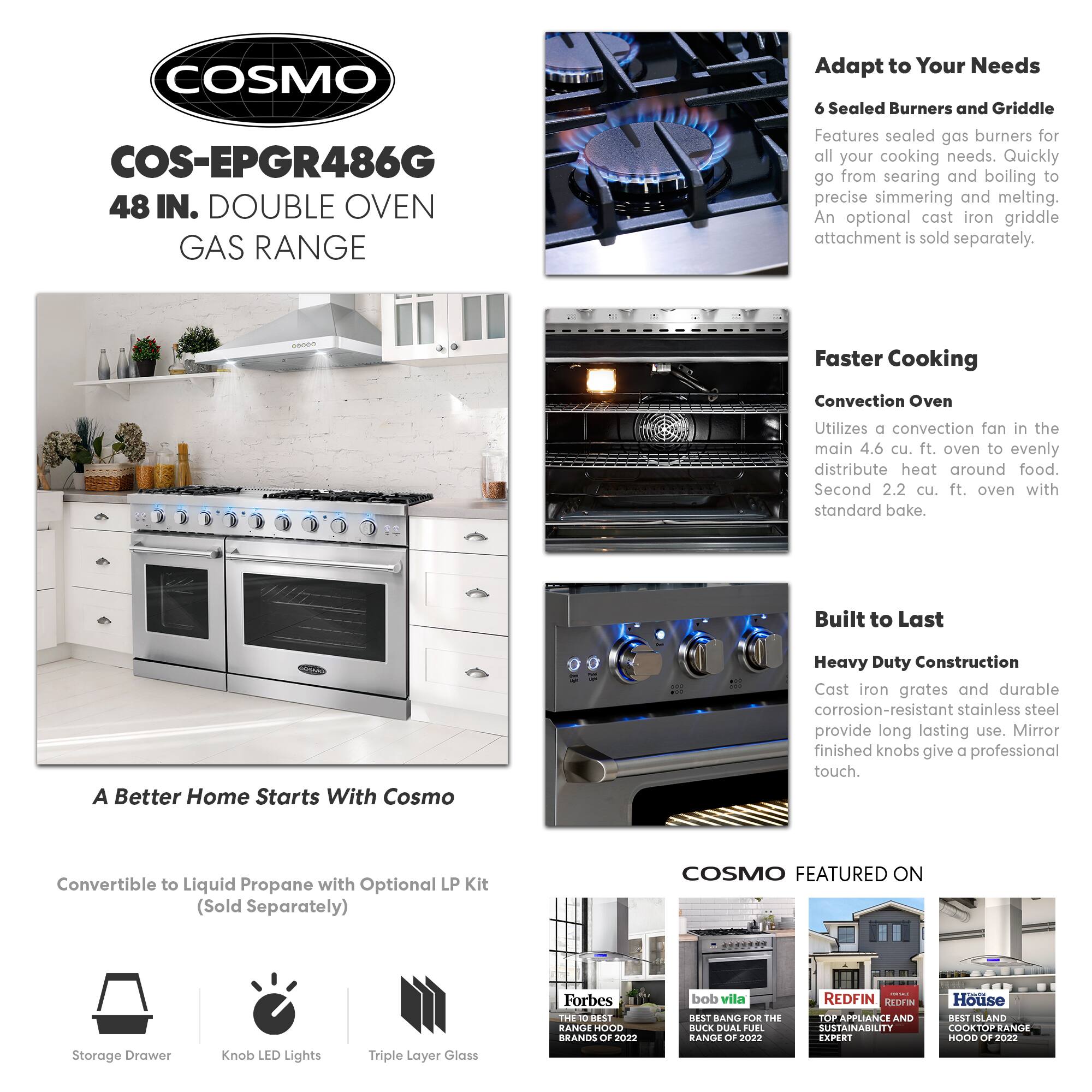 COSMO  
COS-EPGR486G  
48 IN. DOUBLE OVEN GAS RANGE  

Adapt to Your Needs  
6 Sealed Burners and Griddle  
Features sealed gas burners for all your cooking needs. Quickly go from searing and boiling to precise simmering and melting. An optional cast iron griddle attachment is sold separately.  

Faster Cooking  
Convection Oven  
Utilizes a convection fan in the main 4.6 cu. ft. oven to evenly distribute heat around food. Second 2.2 cu. ft. oven with standard bake.  

Built to Last  
Heavy Duty Construction  
Cast iron grates and durable corrosion-resistant stainless steel provide long lasting use. Mirror finished knobs give a professional touch.  

A Better Home Starts With Cosmo  
Convertible to Liquid Propane with Optional LP Kit (Sold Separately)  

COSMO FEATURED ON  
Storage Drawer  
Knob LED Lights  
Triple Layer Glass  

- Forbes: THE 10 BEST RANGE HOOD BRANDS OF 2022  
- bob vila: BEST BANG FOR THE BUCK DUAL FUEL RANGE OF 2022  
- REDFIN: TOP APPLIANCE AND SUSTAINABILITY