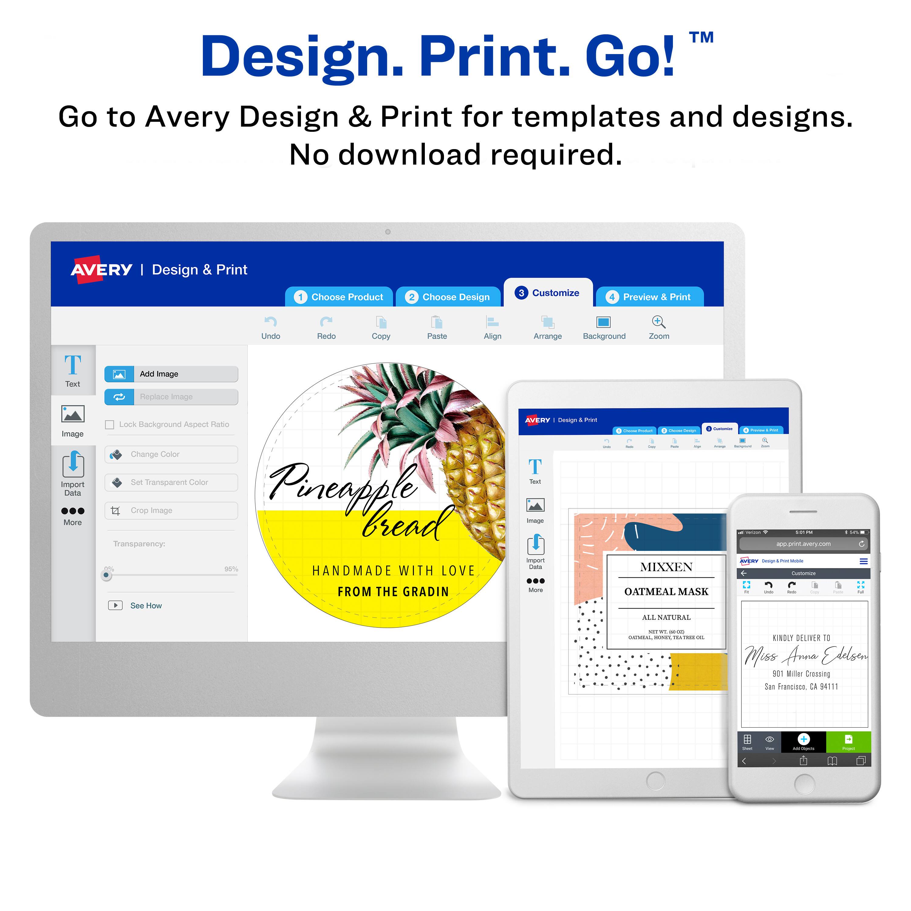 Design. Print. Go!™

Go to Avery Design & Print for templates and designs. No download required.

AVERY | Design & Print

1. Choose Product
2. Choose Design
3. Customize
4. Preview & Print

Undo Redo Copy Paste Align Arrange Background Zoom

Text Image Import Data More Lock Background Aspect Ratio Change Color Set Transparent Color Crop Image

Pineapple Bread

HANDMADE WITH LOVE FROM THE GRADIN

See How

AVERY

MIXXEN

OATMEAL MASK

ALL NATURAL

KINDLY DELIVER TO

Miss Anna Edelson
901 Miller Crossing
San Francisco, CA 94111