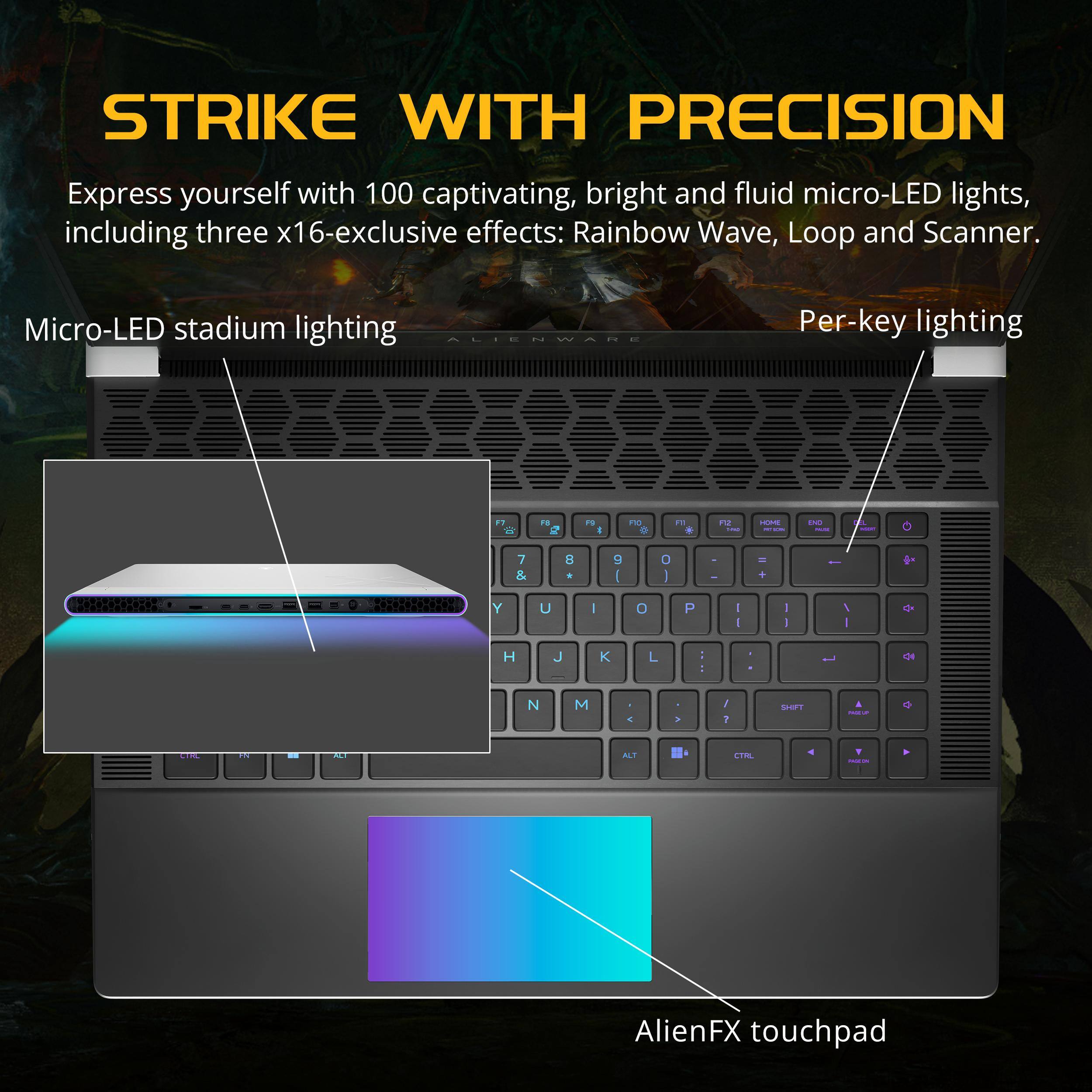 STRIKE WITH PRECISION

Express yourself with 100 captivating, bright and fluid micro-LED lights, including three x16-exclusive effects: Rainbow Wave, Loop and Scanner.

Micro-LED stadium lighting

Per-key lighting

AlienFX touchpad