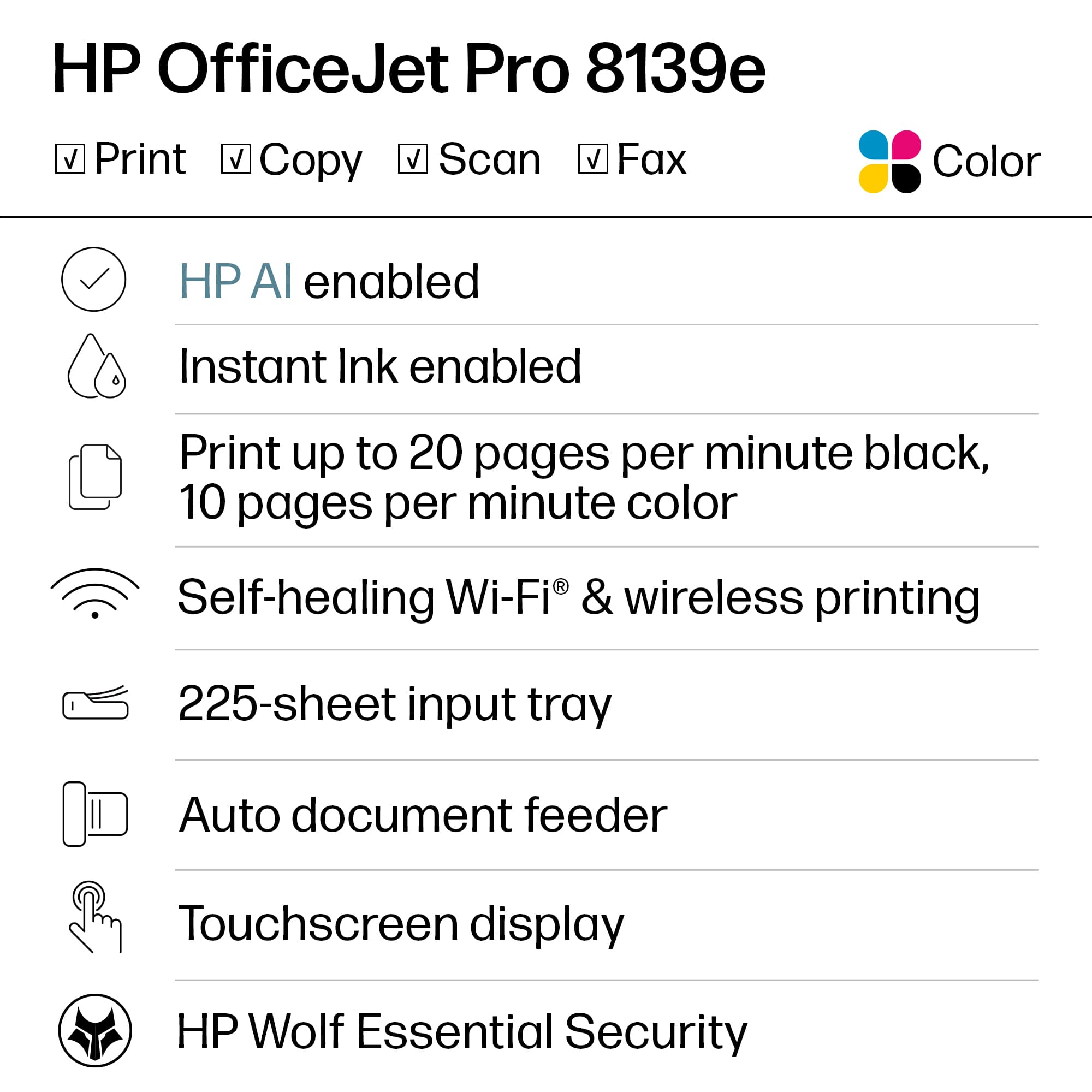 HP OfficeJet Pro 8139e
- Print
- Copy
- Scan
- Fax
- Color
- HP AI enabled
- Instant Ink enabled
- Print up to 20 pages per minute black, 10 pages per minute color
- Self-healing Wi-Fi® & wireless printing
- 225-sheet input tray
- Auto document feeder
- Touchscreen display
- HP Wolf Essential Security