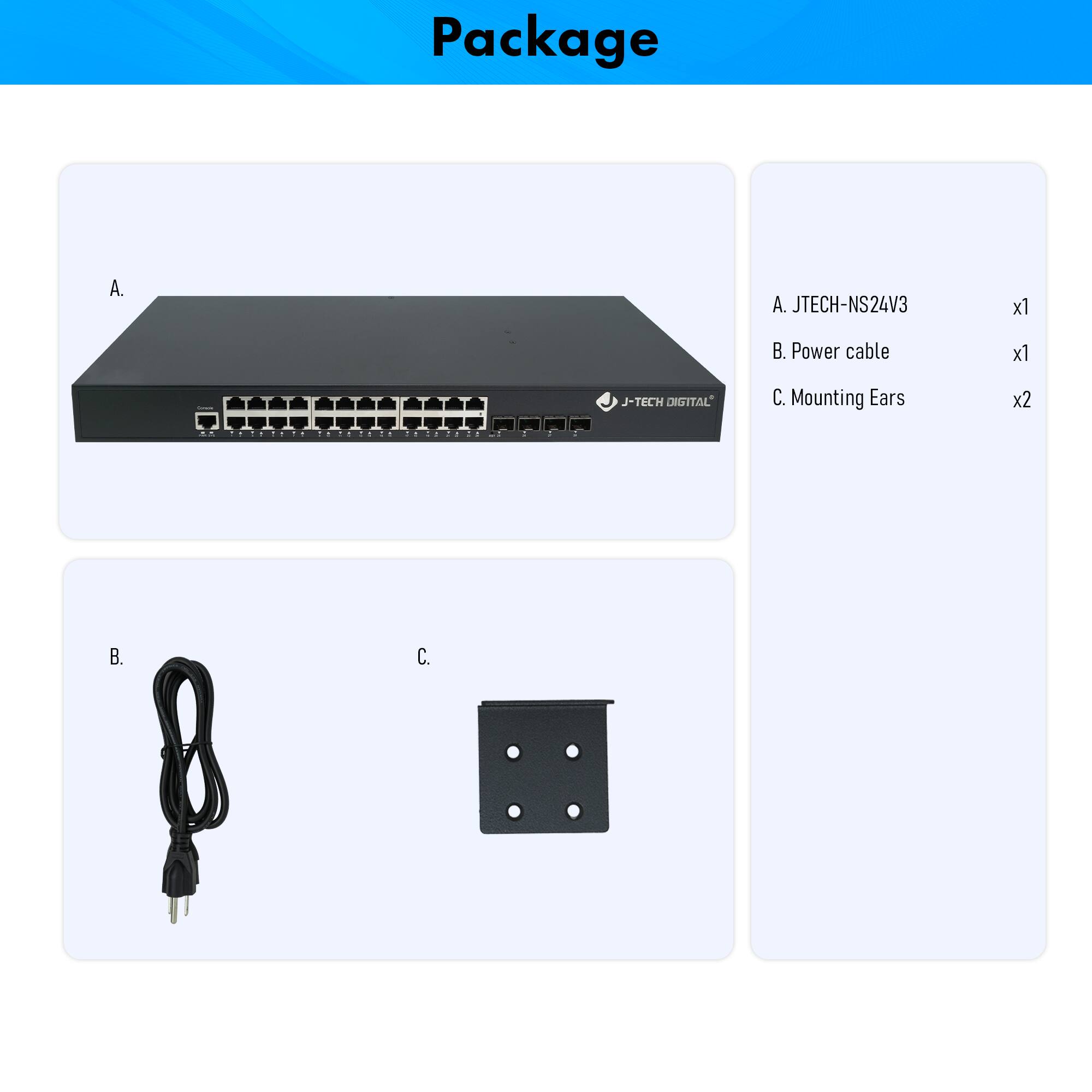 Package

A. JTECH-NS24V3  
B. Power cable  
C. Mounting Ears  

A. JTECH-NS24V3  
B. Power cable  
C. Mounting Ears  

x1  
x1  
x2