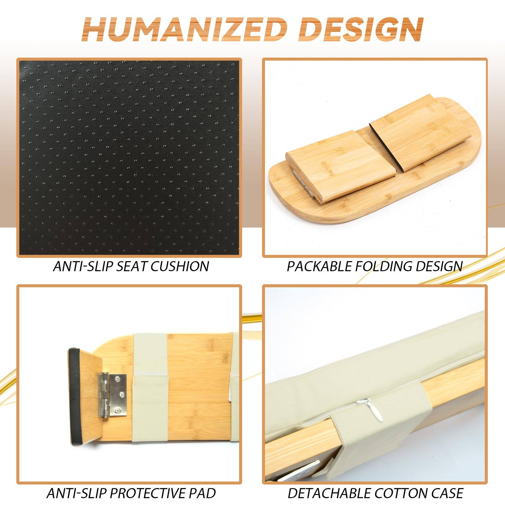 HUMANIZED DESIGN

- ANTI-SLIP SEAT CUSHION
- PACKABLE FOLDING DESIGN
- ANTI-SLIP PROTECTIVE PAD
- DETACHABLE COTTON CASE