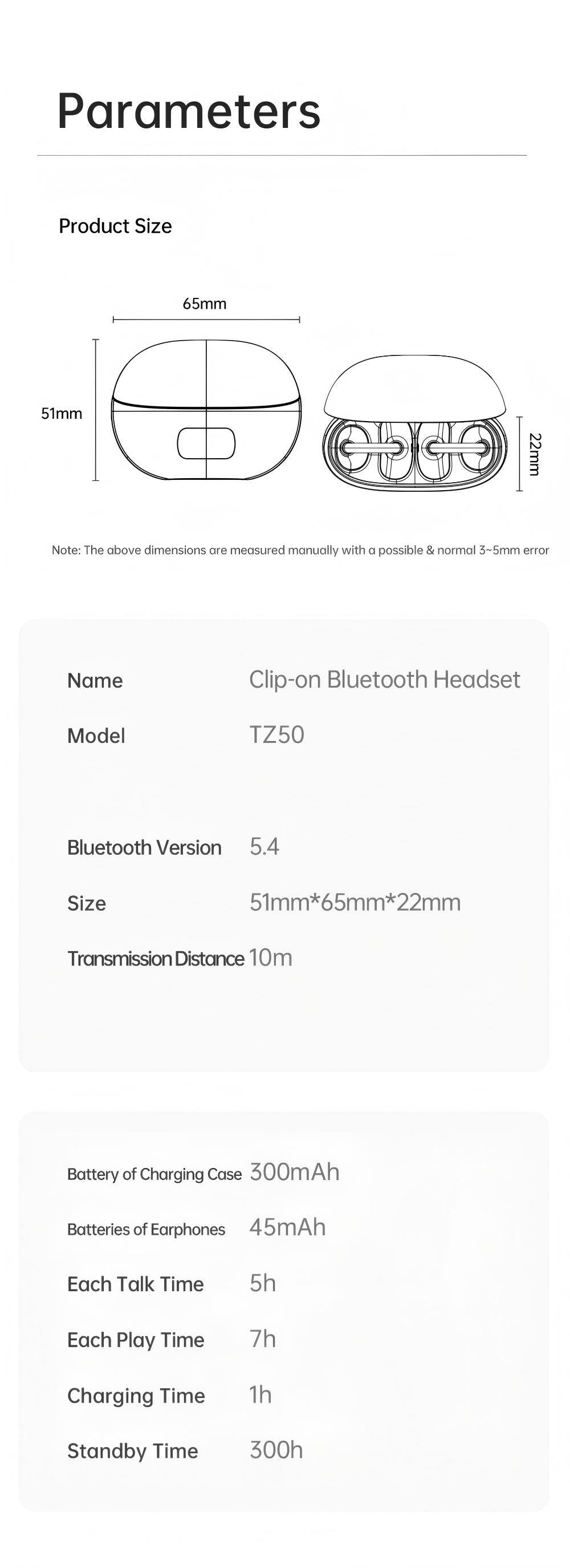 Parameters

Product Size  
65mm  
51mm  
22mm  

Note: The above dimensions are measured manually with a possible & normal 3-5mm error

Name: Clip-on Bluetooth Headset  
Model: TZ50  
Bluetooth Version: 5.4  
Size: 51mm*65mm*22mm  
Transmission Distance: 10m  

Battery of Charging Case: 300mAh  
Batteries of Earphones: 45mAh  
Each Talk Time: 5h  
Each Play Time: 7h  
Charging Time: 1h  
Standby Time: 300h
