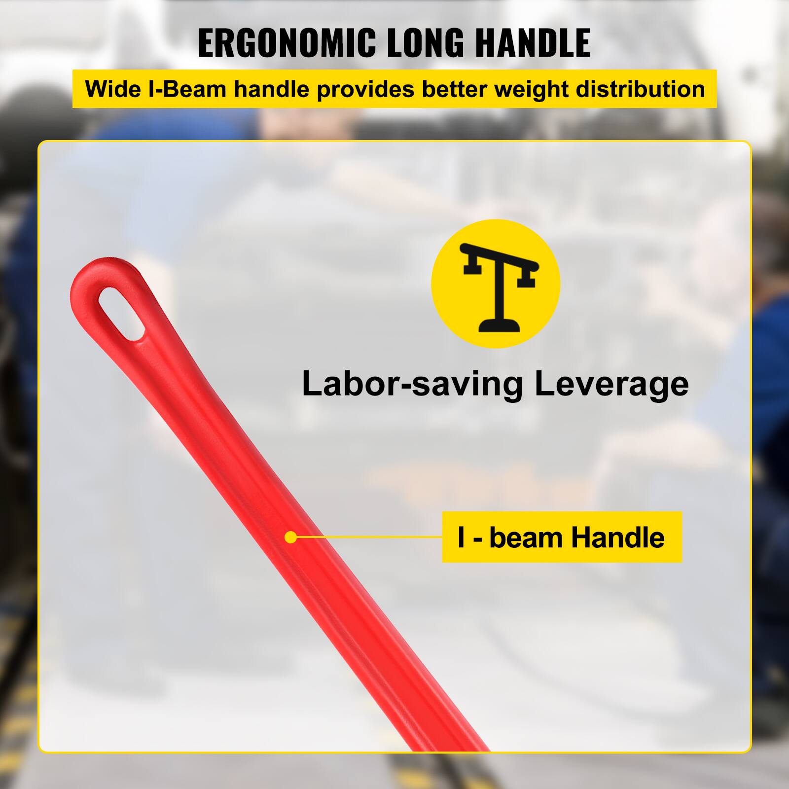 ERGONOMIC LONG HANDLE  
Wide I-Beam handle provides better weight distribution  

Labor-saving Leverage  
I-beam Handle