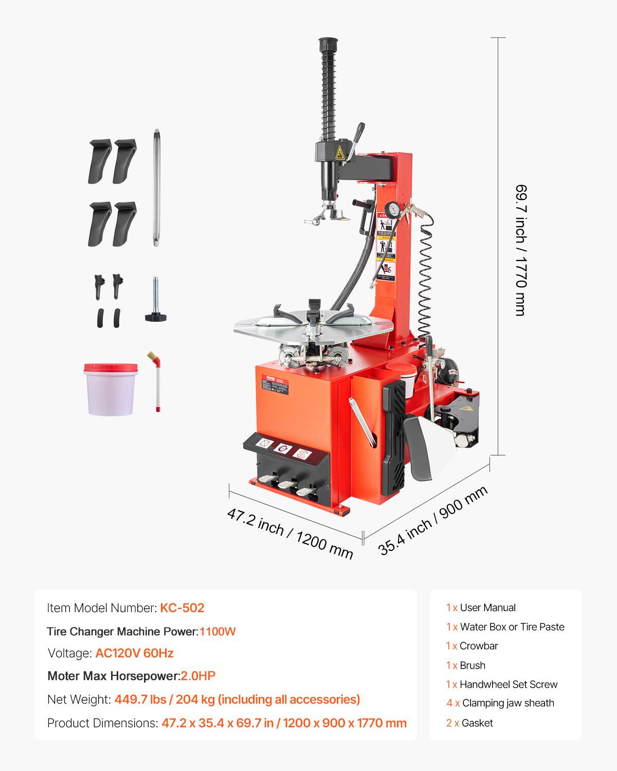 ds 69.7 7 inch / 177 inch / 1770 mm 47.2 inch I 1200 mm mm I 900 inch 35.4 Item Model Number: KC-502 1x User Manual Tire Changer Machine Power: 1100W Voltage: AC120V 60Hz Moter Max Horsepower:2.0HP Net Weight: 449.7 lbs s/204 kg (including all accessories) Product Dimensions: 47.2 x 35.4 x 69.7 69.7in/1200 in / 1200 x 900 X 1770 mm 1x Water Box or Tire Paste 1 1x Crowbar 1x Brush 1x Handwheel Set Screw 4 x Clamping jaw sheath 2 X Gasket