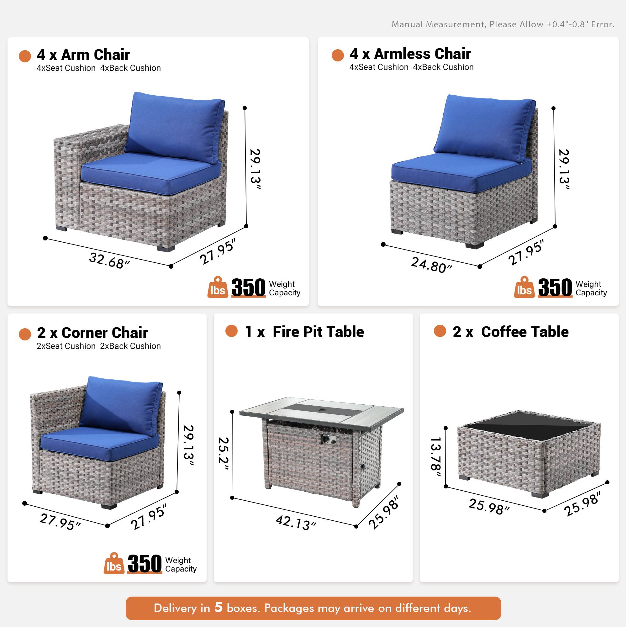 Manual Measurement, Please Allow 0.4"-0.8" Error.

- 4 x Arm Chair
  - 4xSeat Cushion
  - 4xBack Cushion
  - 29.13" x 32.68" x 27.95"
  - 350 lbs Weight Capacity

- 4 x Armless Chair
  - 4xSeat Cushion
  - 4xBack Cushion
  - 29.13" x 24.80" x 27.95"
  - 350 lbs Weight Capacity

- 2 x Corner Chair
  - 2xSeat Cushion
  - 2xBack Cushion
  - 27.95" x 29.13" x 27.95"
  - 350 lbs Weight Capacity

- 1 x Fire Pit Table
  - 25.2" x 42.13" x 25.98"
  - 13.78" x 25.98" x 25.98"
  -