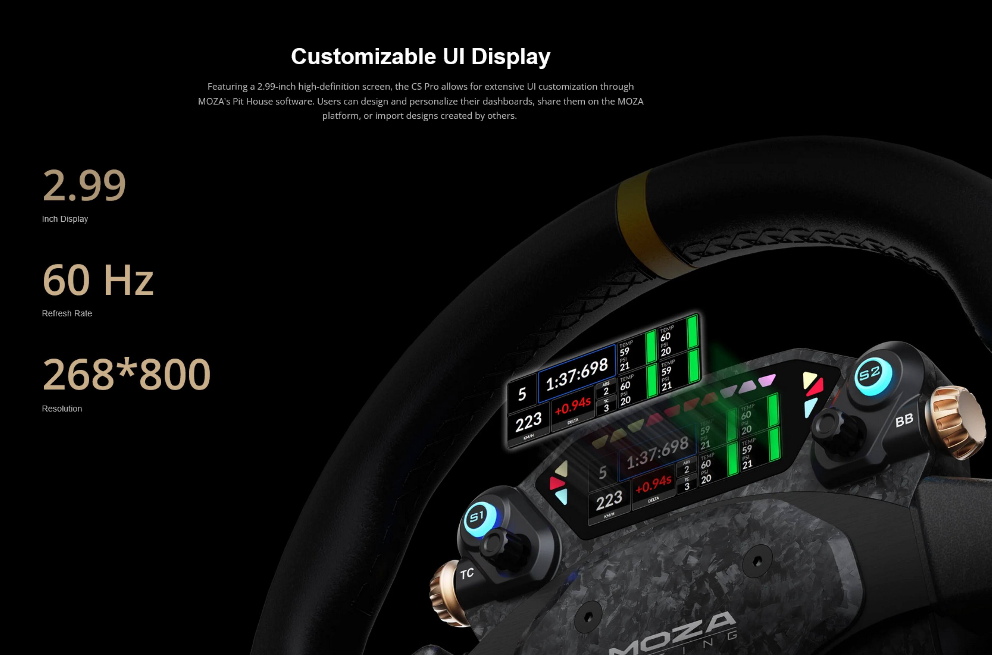 Customizable UI Display

Featuring a 2.99-inch high-definition screen, the CS Pro allows for extensive UI customization through MOZA's Pit House software. Users can design and personalize their dashboards, share them on the MOZA platform, or import designs created by others.

- 2.99 Inch Display
- 60 Hz Refresh Rate
- 268*800 Resolution