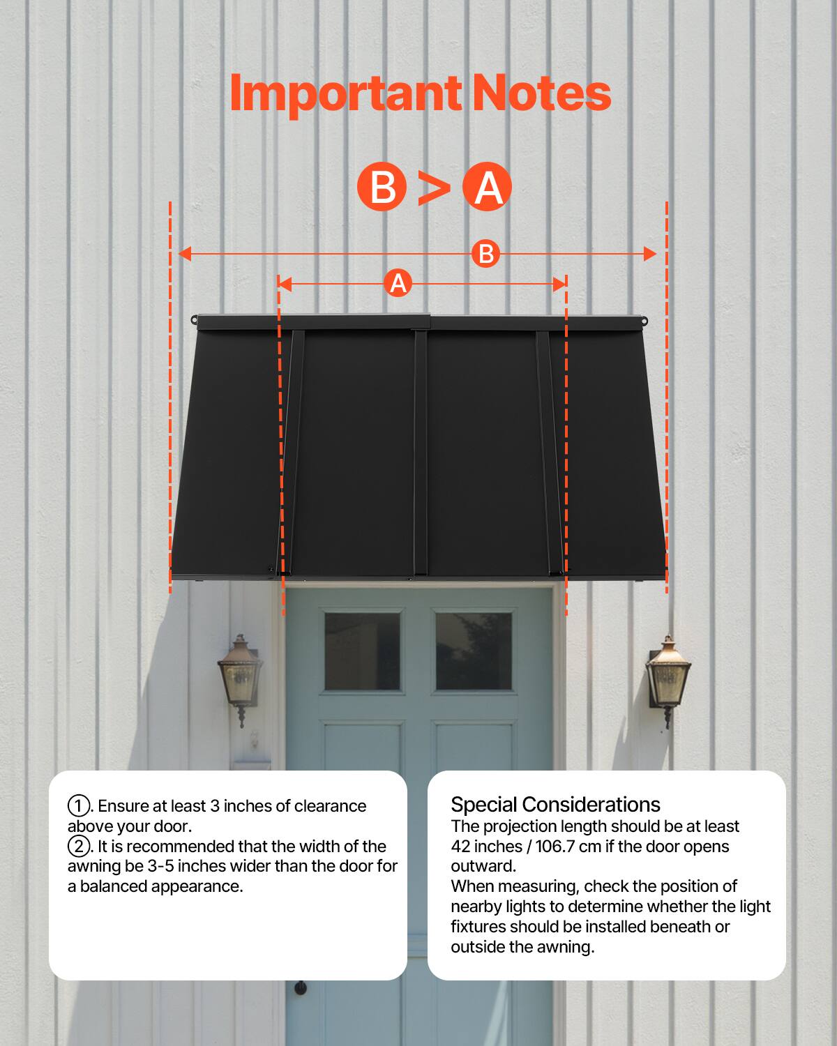 Important Notes

1. Ensure at least 3 inches of clearance above your door.
2. It is recommended that the width of the awning be 3-5 inches wider than the door for a balanced appearance.

Special Considerations

The projection length should be at least 42 inches / 106.7 cm if the door opens outward.

When measuring, check the position of nearby lights to determine whether the light fixtures should be installed beneath or outside the awning.