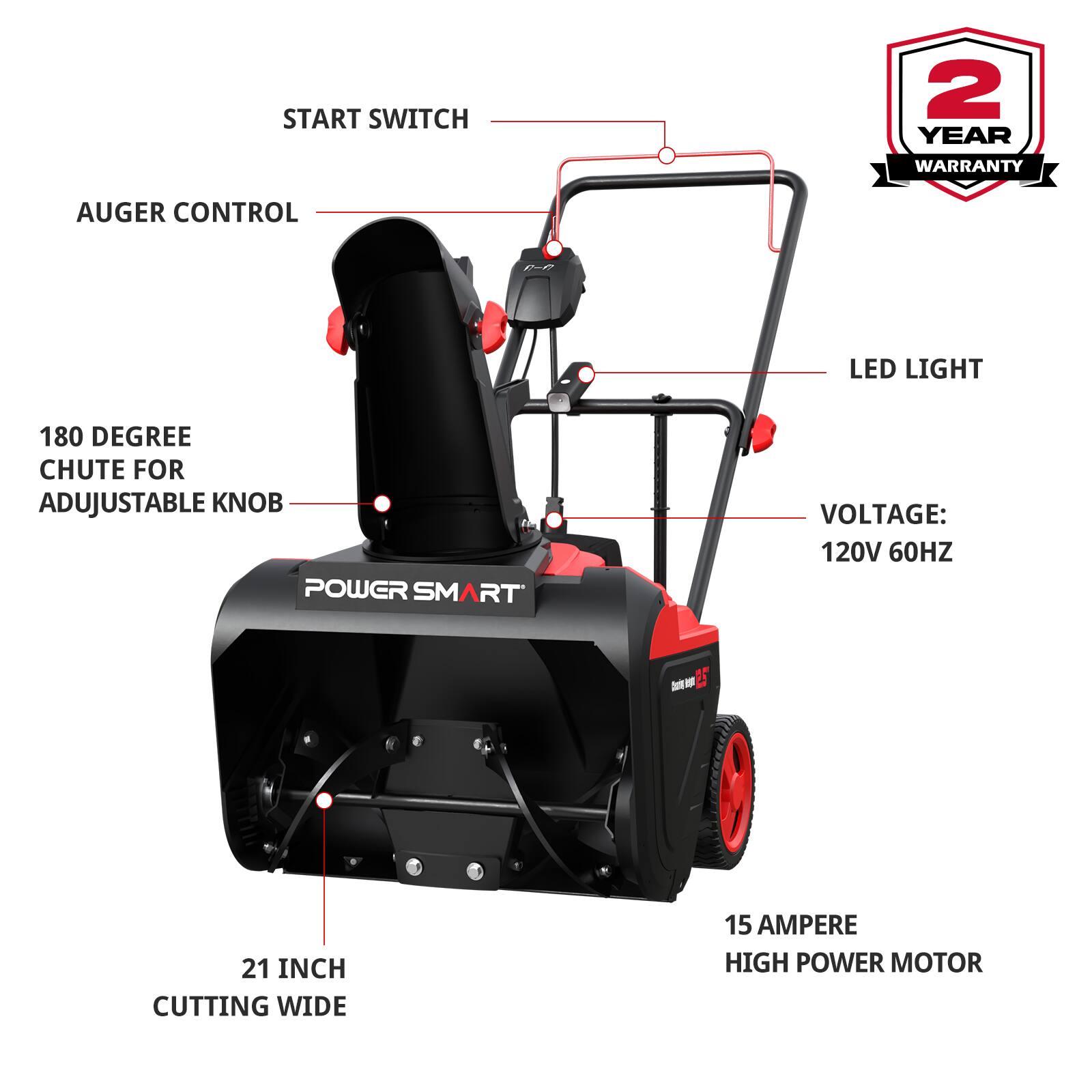 START SWITCH  
2 YEAR WARRANTY  
AUGER CONTROL  
LED LIGHT  
180 DEGREE CHUTE FOR ADJUSTABLE KNOB  
VOLTAGE: 120V 60HZ  
21 INCH CUTTING WIDE  
15 AMPERE HIGH POWER MOTOR