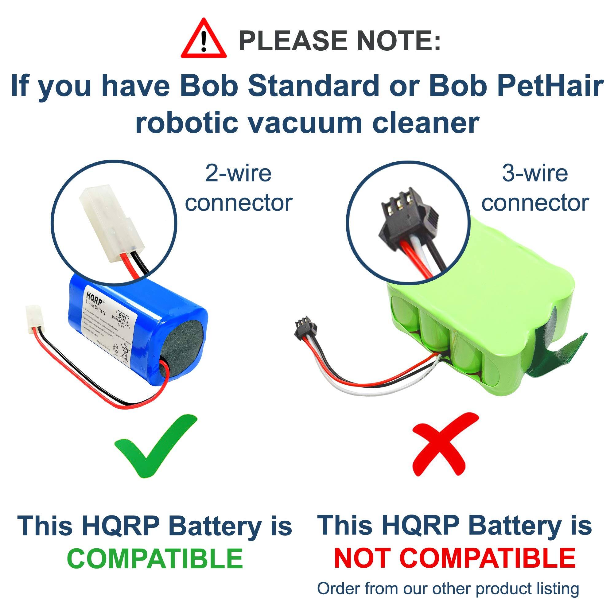 PLEASE NOTE:  
If you have Bob Standard or Bob PetHair robotic vacuum cleaner

2-wire connector  
This HQRP Battery is COMPATIBLE

3-wire connector  
This HQRP Battery is NOT COMPATIBLE  
Order from our other product listing