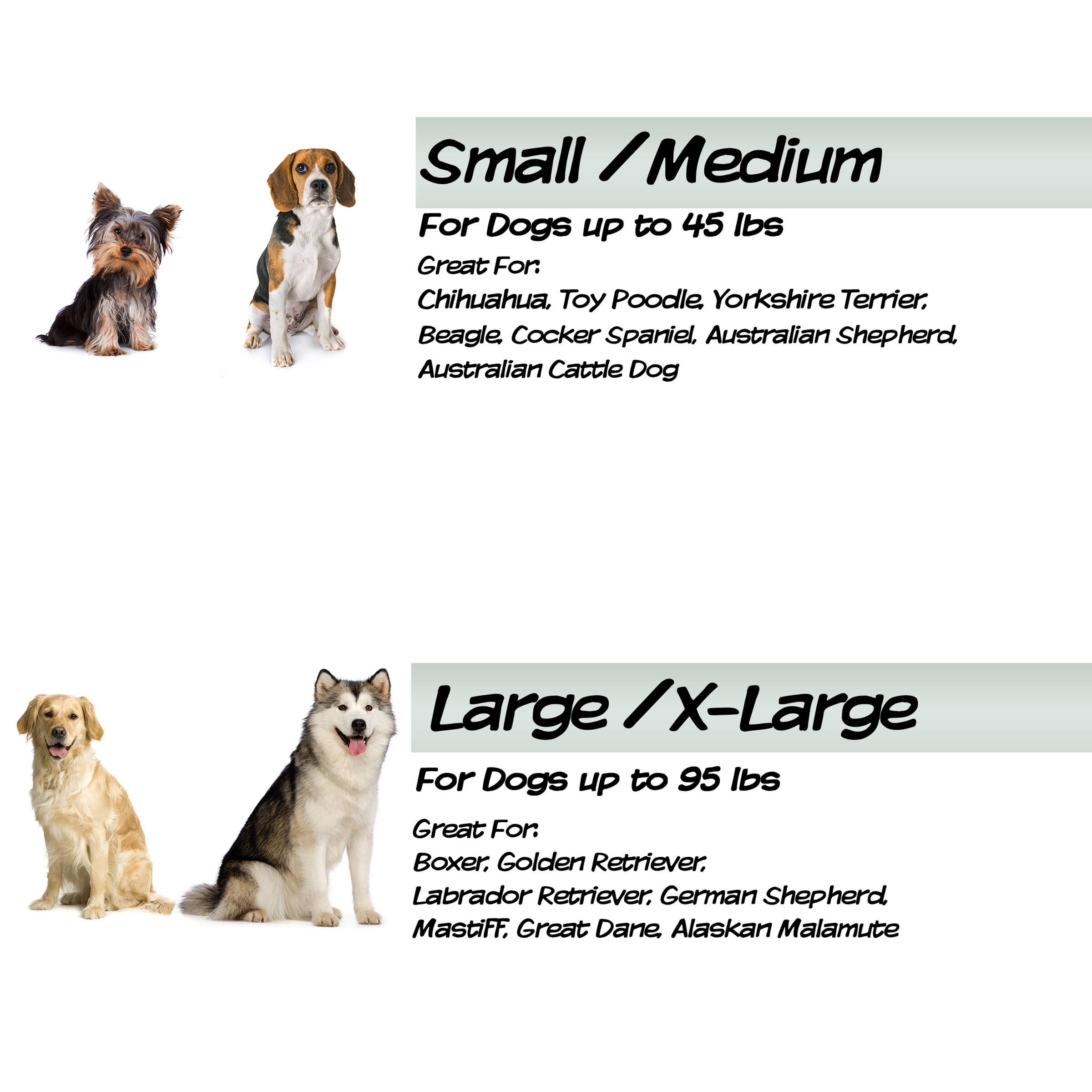 Small / Medium  
For Dogs up to 45 lbs  
Great For: Chihuahua, Toy Poodle, Yorkshire Terrier, Beagle, Cocker Spaniel, Australian Shepherd, Australian Cattle Dog  

Large / X-Large  
For Dogs up to 95 lbs  
Great For: Boxer, Golden Retriever, Labrador Retriever, German Shepherd, Mastiff, Great Dane, Alaskan Malamute