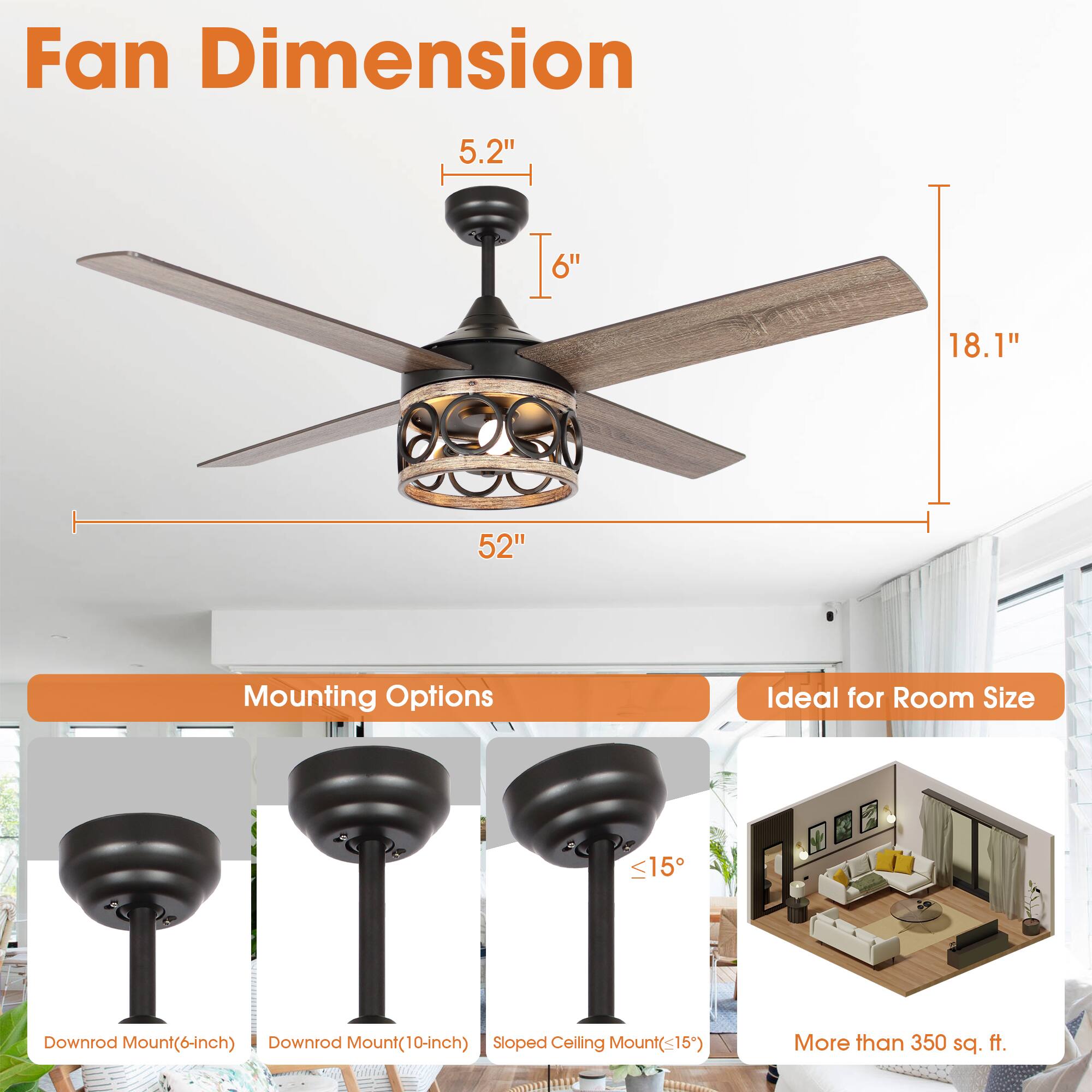 Fan Dimension  
5.2"  
6"  
18.1"  
52"  

Mounting Options  
Downrod Mount (6-inch)  
Downrod Mount (10-inch)  
Sloped Ceiling Mount (<15°)  

Ideal for Room Size  
More than 350 sq. ft.