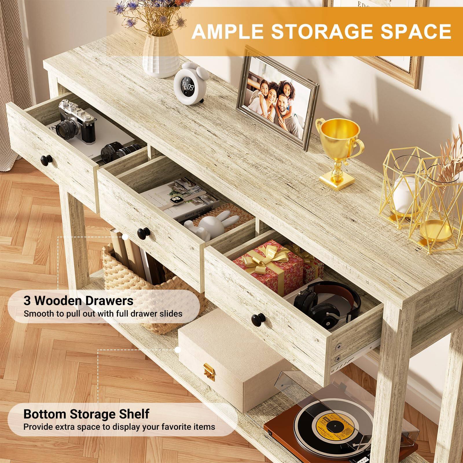 **AMPLE STORAGE SPACE**

- **3 Wooden Drawers**
  - Smooth to pull out with full drawer slides

- **Bottom Storage Shelf**
  - Provide extra space to display your favorite items