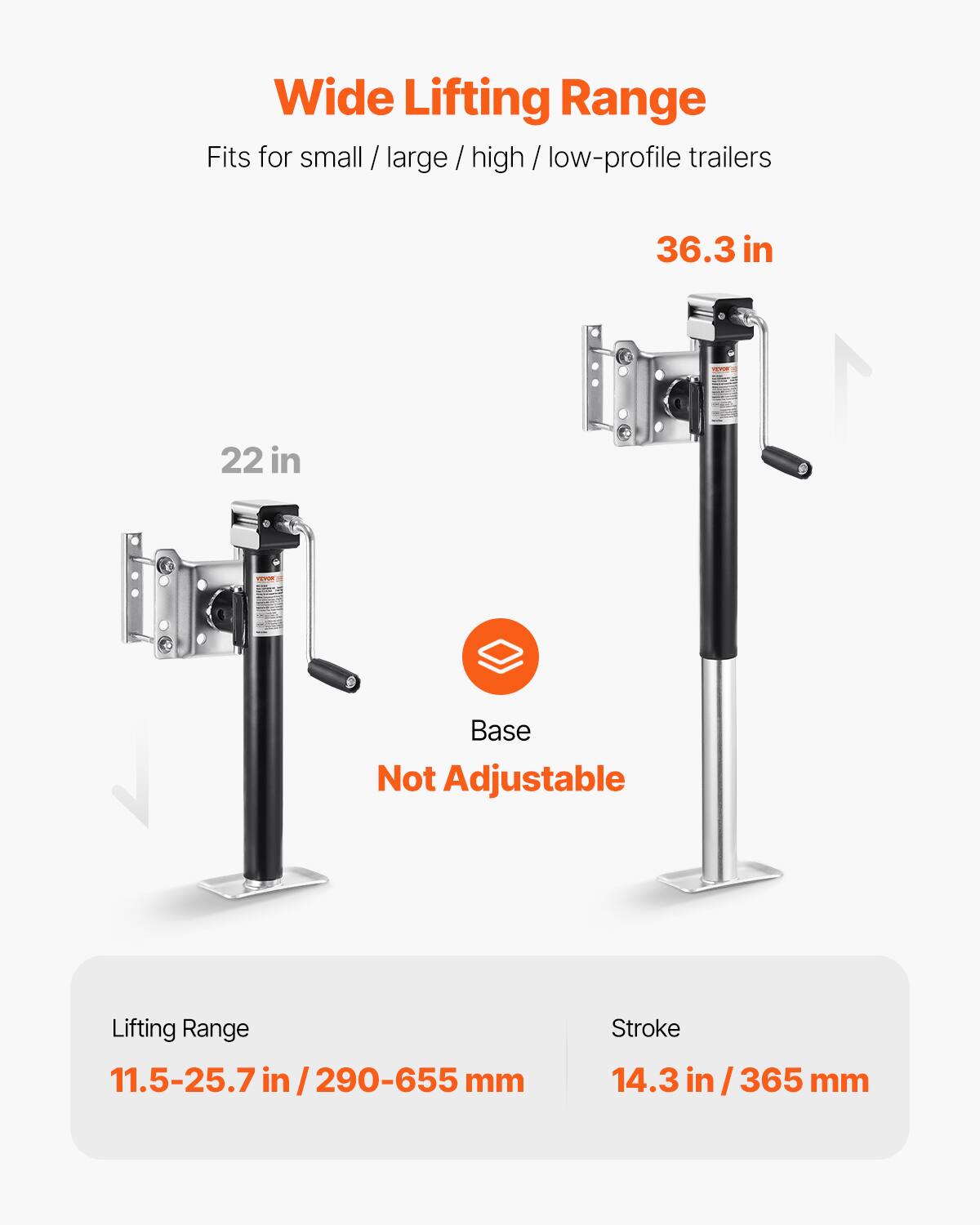 Wide Lifting Range  
Fits for small / large / high / low-profile trailers  
36.3 in  
22 in  
Base Not Adjustable  
Lifting Range: 11.5-25.7 in / 290-655 mm  
Stroke: 14.3 in / 365 mm