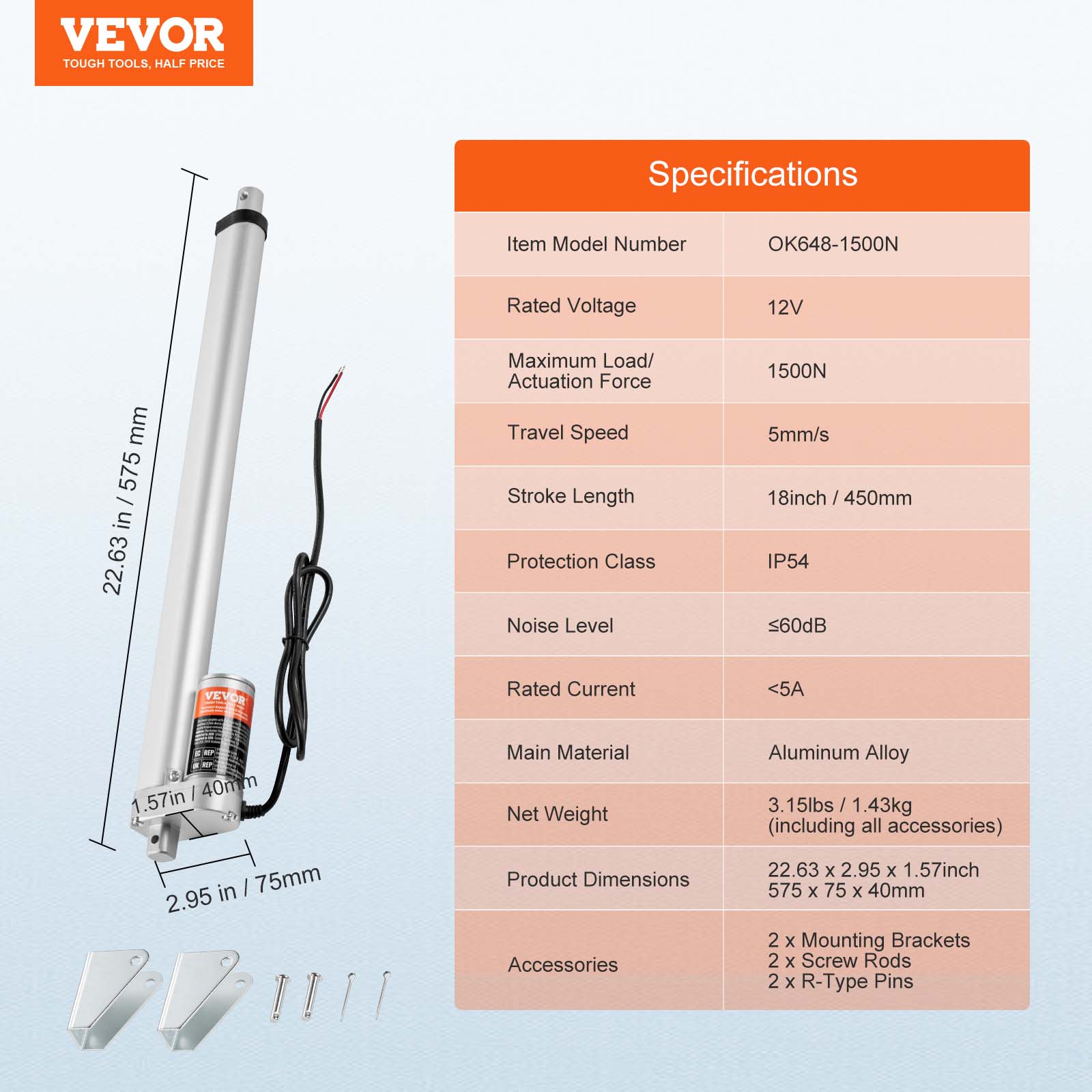 VEVOR TOUGH TOOLS, HALF PRICE

Specifications

Item Model Number: OK648-1500N

Rated Voltage: 12V

Maximum Load/Actuation Force: 1500N

Travel Speed: 5mm/s

Stroke Length: 18inch / 450mm

Protection Class: IP54

Noise Level: <60dB

Rated Current: <5A

Main Material: Aluminum Alloy

Net Weight: 3.15lbs / 1.43kg (including all accessories)

Product Dimensions: 22.63 x 2.95 x 1.57inch / 575 x 75 x 40mm

Accessories: 2 x Mounting Brackets, 2 x Screw Rods, 2 x R-Type Pins