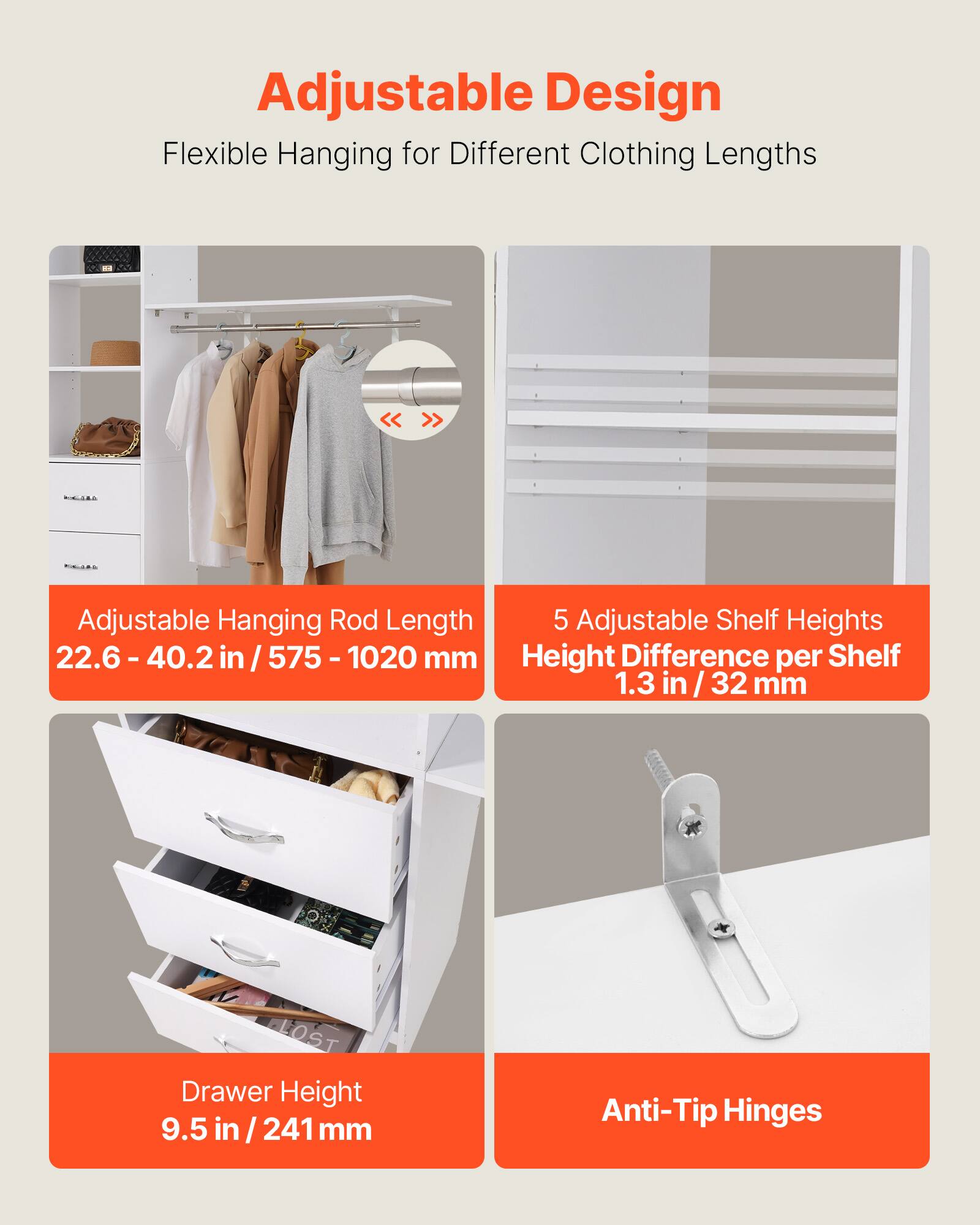 Adjustable Design  
Flexible Hanging for Different Clothing Lengths  

Adjustable Hanging Rod Length  
22.6 - 40.2 in / 575 - 1020 mm  

5 Adjustable Shelf Heights  
Height Difference per Shelf  
1.3 in / 32 mm  

Drawer Height  
9.5 in / 241 mm  

Anti-Tip Hinges