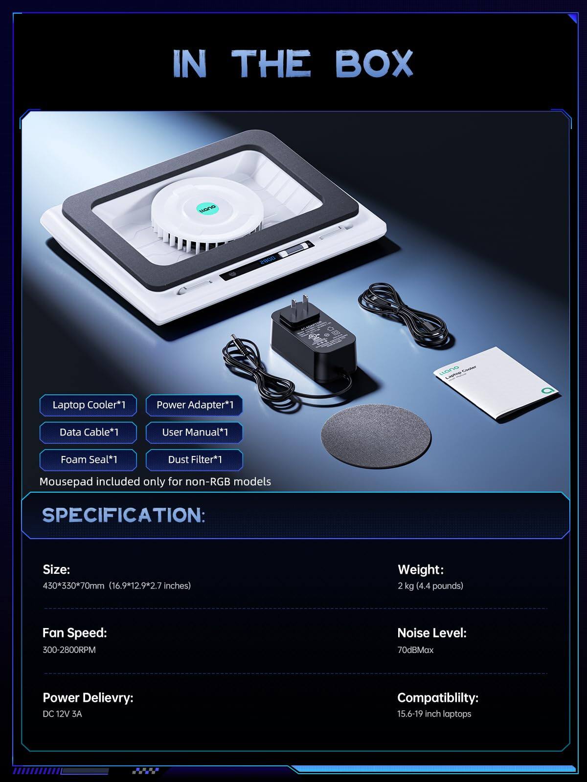 IN THE BOX

Laptop Cooler*1  
Power Adapter*1  
Data Cable*1  
User Manual*1  
Foam Seal*1  
Dust Filter*1  
Mousepad included only for non-RGB models  

SPECIFICATION:  
Size: 430*330*70mm (16.9*12.9*2.7 inches)  
Weight: 2 kg (4.4 pounds)  
Fan Speed: 300-2800RPM  
Noise Level: 70dBMax  
Power Delivery: DC 12V 3A  
Compatibility: 15.6-19 inch laptops