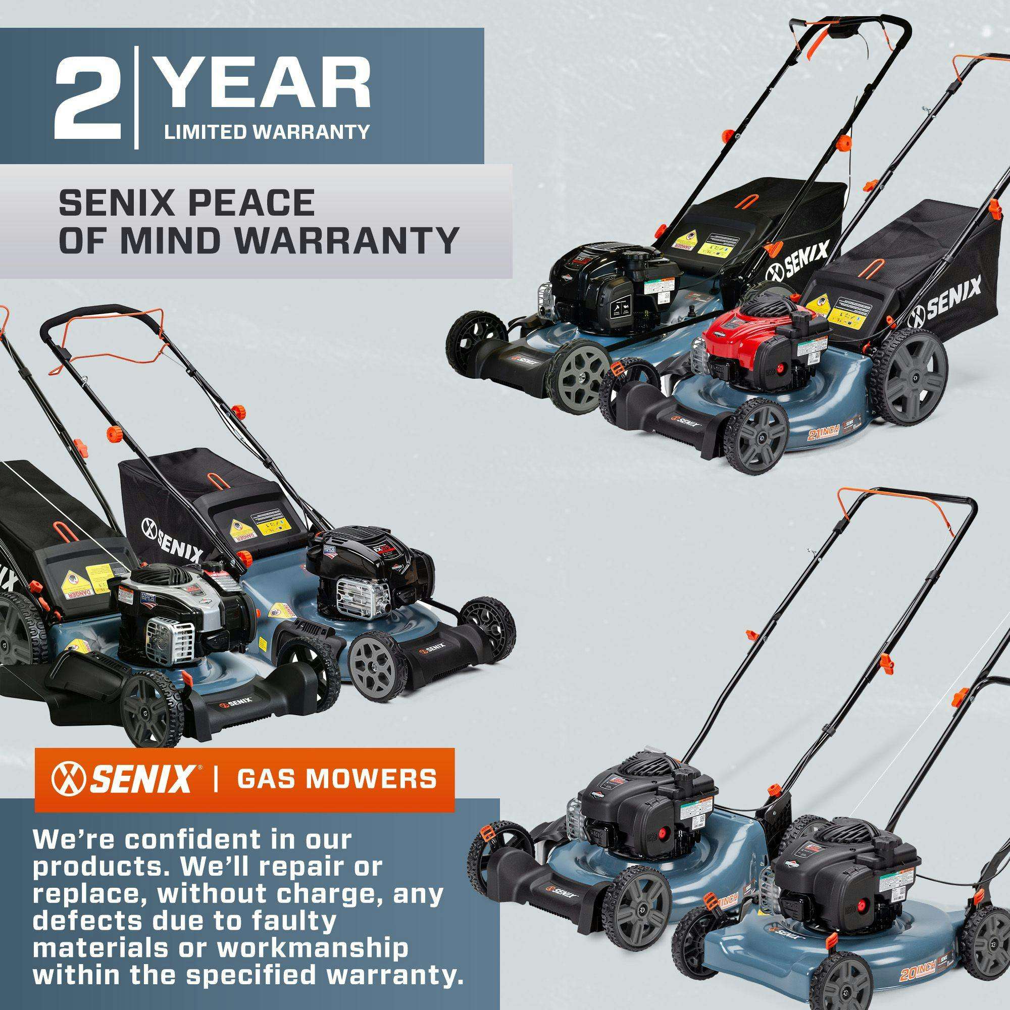 2 YEAR LIMITED WARRANTY  
SENIX PEACE OF MIND WARRANTY  

SENIX | GAS MOWERS  

We're confident in our products. We'll repair or replace, without charge, any defects due to faulty materials or workmanship within the specified warranty.